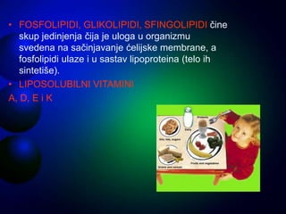 • FOSFOLIPIDI, GLIKOLIPIDI, SFINGOLIPIDI čine
skup jedinjenja čija je uloga u organizmu
svedena na sačinjavanje ćelijske membrane, a
fosfolipidi ulaze i u sastav lipoproteina (telo ih
sintetiše).
• LIPOSOLUBILNI VITAMINI
A, D, E i K
 