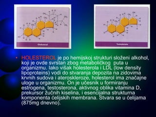 • HOLESTEROL je po hemijskoj strukturi složeni alkohol,
koji je ovde svrstan zbog metaboličkog puta u
organizmu. Iako višak holesterola i LDL (low density
lipoproteins) vodi do stvaranja depozita na zidovima
krvnih sudova i ateroskleroze, holesterol ima značajne
uloge u organizmu. On je učesnik u formiranju
estrogena, testosterona, aktivnog oblika vitamina D,
prekursor žučnih kiselina, i esencijalna strukturna
komponenta ćelijskih membrana. Stvara se u ćelijama
(875mg dnevno).
 