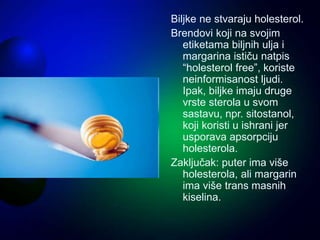 Biljke ne stvaraju holesterol.
Brendovi koji na svojim
etiketama biljnih ulja i
margarina ističu natpis
“holesterol free”, koriste
neinformisanost ljudi.
Ipak, biljke imaju druge
vrste sterola u svom
sastavu, npr. sitostanol,
koji koristi u ishrani jer
usporava apsorpciju
holesterola.
Zaključak: puter ima više
holesterola, ali margarin
ima više trans masnih
kiselina.
 