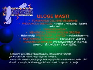 ULOGE MASTI
• FORMIRANJE ĆELIJSKE MEMBRANE
• PRODUKCIJA ENERGIJE, naročito u mirovanju i laganoj
aktivnosti
• TERMOIZOLACIJA"
• MEHANIČKA ZAŠTITA VITALNIH ORGANA
• Holesterol je PREKURSOR U SINTEZI steroidnih hormona
• RASTVARANJE I TRANSPORT liposolubilnih vitamina*
• TRANSMISIJA IMPULSA kroz nerve zaštićene lipidnom
ovojnicom sfingolipida – sfingomijelina.
*Mineralna ulja usporavaju apsorpciju liposolubilnih vitamina
jer ih vezuju za sebe i bivaju zajedno izbačeni.
“Anoreksija neuroza je oboljenje kod koga gubitak telesne masti preko 25%
dovodi do razvijanja dlakavog pokrivača na telu zbog termoizolacije.
 