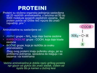PROTEINI
Proteini su složena organska jedinjenja sastavljena
od 20 različitih aminokiselina, u lancima od 50 do
5000 molekula spojenih peptidnim vezama. Reč
protein potiče od Grčke reči πρώτα što znači “
najvažniji, prvi ”.
Aminokiseline su sastavljene od :
• AMINO grupe – NH2, koja daje bazne osobine
• KARBOKSILNE grupe - COOH, koja daje kisele
osobine
• BOČNE grupe, koja je različita za svaku
aminokiselinu
Zbog ovog proteini imaju pufersku ulogu, jer su
amfoterna jedinjenja, sposobna da reaguju i sa
bazama i sa kiselinama
Većina aminokiselina je dobila naziv grčkog porekla
npr glycin od glykos što znači sladak, cistein od
kystis što je kamen u žučnoj kesi
 