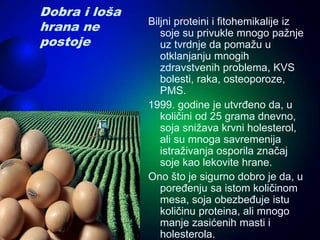 Dobra i loša
hrana ne
postoje
Biljni proteini i fitohemikalije iz
soje su privukle mnogo pažnje
uz tvrdnje da pomažu u
otklanjanju mnogih
zdravstvenih problema, KVS
bolesti, raka, osteoporoze,
PMS.
1999. godine je utvrđeno da, u
količini od 25 grama dnevno,
soja snižava krvni holesterol,
ali su mnoga savremenija
istraživanja osporila značaj
soje kao lekovite hrane.
Ono što je sigurno dobro je da, u
poređenju sa istom količinom
mesa, soja obezbeđuje istu
količinu proteina, ali mnogo
manje zasićenih masti i
holesterola.
 