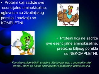 • Proteini koji sadrže sve
esencijalne aminokiseline,
uglavnom su životinjskog
porekla i nazivaju se
KOMPLETNI.
• Proteini koji ne sadrže
sve esencijalne aminokiseline,
pretežno biljnog porekla
su NEKOMPLETNI.
Kombinovanjem biljnih proteina više izvora, npr. u vegetarijanskoj
ishrani, može se pokriti čitav spektar esencijalnih aminokiselina
 