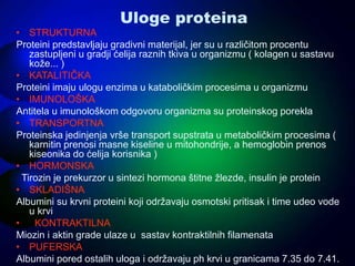Uloge proteina
• STRUKTURNA
Proteini predstavljaju gradivni materijal, jer su u različitom procentu
zastupljeni u gradji ćelija raznih tkiva u organizmu ( kolagen u sastavu
kože... )
• KATALITIČKA
Proteini imaju ulogu enzima u kataboličkim procesima u organizmu
• IMUNOLOŠKA
Antitela u imunološkom odgovoru organizma su proteinskog porekla
• TRANSPORTNA
Proteinska jedinjenja vrše transport supstrata u metaboličkim procesima (
karnitin prenosi masne kiseline u mitohondrije, a hemoglobin prenos
kiseonika do ćelija korisnika )
• HORMONSKA
Tirozin je prekurzor u sintezi hormona štitne žlezde, insulin je protein
• SKLADIŠNA
Albumini su krvni proteini koji održavaju osmotski pritisak i time udeo vode
u krvi
• KONTRAKTILNA
Miozin i aktin grade ulaze u sastav kontraktilnih filamenata
• PUFERSKA
Albumini pored ostalih uloga i održavaju ph krvi u granicama 7.35 do 7.41.
 