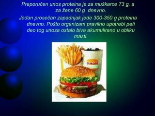 Preporučen unos proteina je za muškarce 73 g, a
za žene 60 g dnevno.
Jedan prosečan zapadnjak jede 300-350 g proteina
dnevno. Pošto organizam pravilno upotrebi peti
deo tog unosa ostalo biva akumulirano u obliku
masti.
 