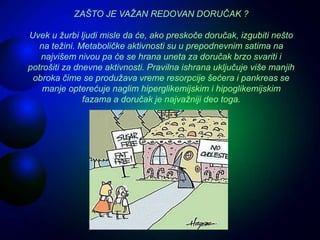 ZAŠTO JE VAŽAN REDOVAN DORUČAK ?
Uvek u žurbi ljudi misle da će, ako preskoče doručak, izgubiti nešto
na težini. Metaboličke aktivnosti su u prepodnevnim satima na
najvišem nivou pa će se hrana uneta za doručak brzo svariti i
potrošiti za dnevne aktivnosti. Pravilna ishrana uključuje više manjih
obroka čime se produžava vreme resorpcije šećera i pankreas se
manje opterećuje naglim hiperglikemijskim i hipoglikemijskim
fazama a doručak je najvažniji deo toga.
 