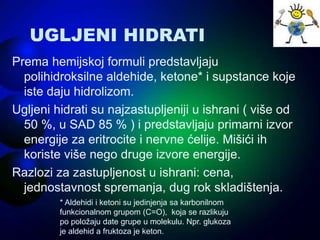 UGLJENI HIDRATI
Prema hemijskoj formuli predstavljaju
polihidroksilne aldehide, ketone* i supstance koje
iste daju hidrolizom.
Ugljeni hidrati su najzastupljeniji u ishrani ( više od
50 %, u SAD 85 % ) i predstavljaju primarni izvor
energije za eritrocite i nervne ćelije. Mišići ih
koriste više nego druge izvore energije.
Razlozi za zastupljenost u ishrani: cena,
jednostavnost spremanja, dug rok skladištenja.
* Aldehidi i ketoni su jedinjenja sa karbonilnom
funkcionalnom grupom (C=O), koja se razlikuju
po položaju date grupe u molekulu. Npr. glukoza
je aldehid a fruktoza je keton.
 