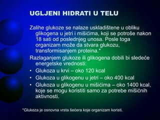 UGLJENI HIDRATI U TELU
Zalihe glukoze se nalaze uskladištene u obliku
glikogena u jetri i mišićima, koji se potroše nakon
18 sati od poslednjeg unosa. Posle toga
organizam može da stvara glukozu,
transformisanjem proteina.*
Razlaganjem glukoze ili glikogena dobili bi sledeće
energetske vrednosti:
• Glukoza u krvi – oko 120 kcal
• Glukoza u glikogenu u jetri – oko 400 kcal
• Glukoza u glikogenu u mišićima – oko 1400 kcal,
koje se mogu koristiti samo za potrebe mišićnih
aktivnosti.
*Glukoza je osnovna vrsta šećera koje organizam koristi.
 