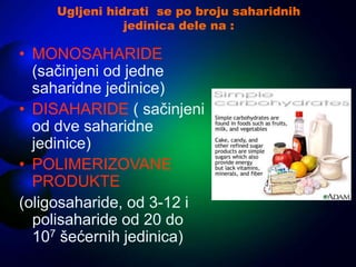 Ugljeni hidrati se po broju saharidnih
jedinica dele na :
• MONOSAHARIDE
(sačinjeni od jedne
saharidne jedinice)
• DISAHARIDE ( sačinjeni
od dve saharidne
jedinice)
• POLIMERIZOVANE
PRODUKTE
(oligosaharide, od 3-12 i
polisaharide od 20 do
107 šećernih jedinica)
 