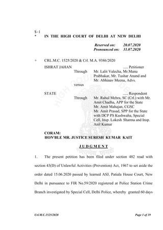 Crl.M.C.1525/2020 Page 1 of 19
$~1
* IN THE HIGH COURT OF DELHI AT NEW DELHI
Reserved on: 20.07.2020
Pronounced on: 31.07.2020
+ CRL.M.C. 1525/2020 & Crl. M.A. 9386/2020
ISHRAT JAHAN ..... Petitioner
Through Mr. Lalit Valecha, Mr.Manu
Prabhakar, Mr. Tushar Anand and
Mr. Abhinav Meena, Advs.
versus
STATE ..... Respondent
Through Mr. Rahul Mehra, SC (Crl.) with Mr.
Amit Chadha, APP for the State
Mr. Amit Mahajan, CGSC
Mr. Amit Prasad, SPP for the State
with DCP PS Kushwaha, Special
Cell, Insp. Lokesh Sharma and Insp.
Anil Kumar
CORAM:
HON'BLE MR. JUSTICE SURESH KUMAR KAIT
J U D G M E N T
1. The present petition has been filed under section 482 read with
section 43(D) of Unlawful Activities (Prevention) Act, 1967 to set aside the
order dated 15.06.2020 passed by learned ASJ, Patiala House Court, New
Delhi in pursuance to FIR No.59/2020 registered at Police Station Crime
Branch investigated by Special Cell, Delhi Police, whereby granted 60 days
 