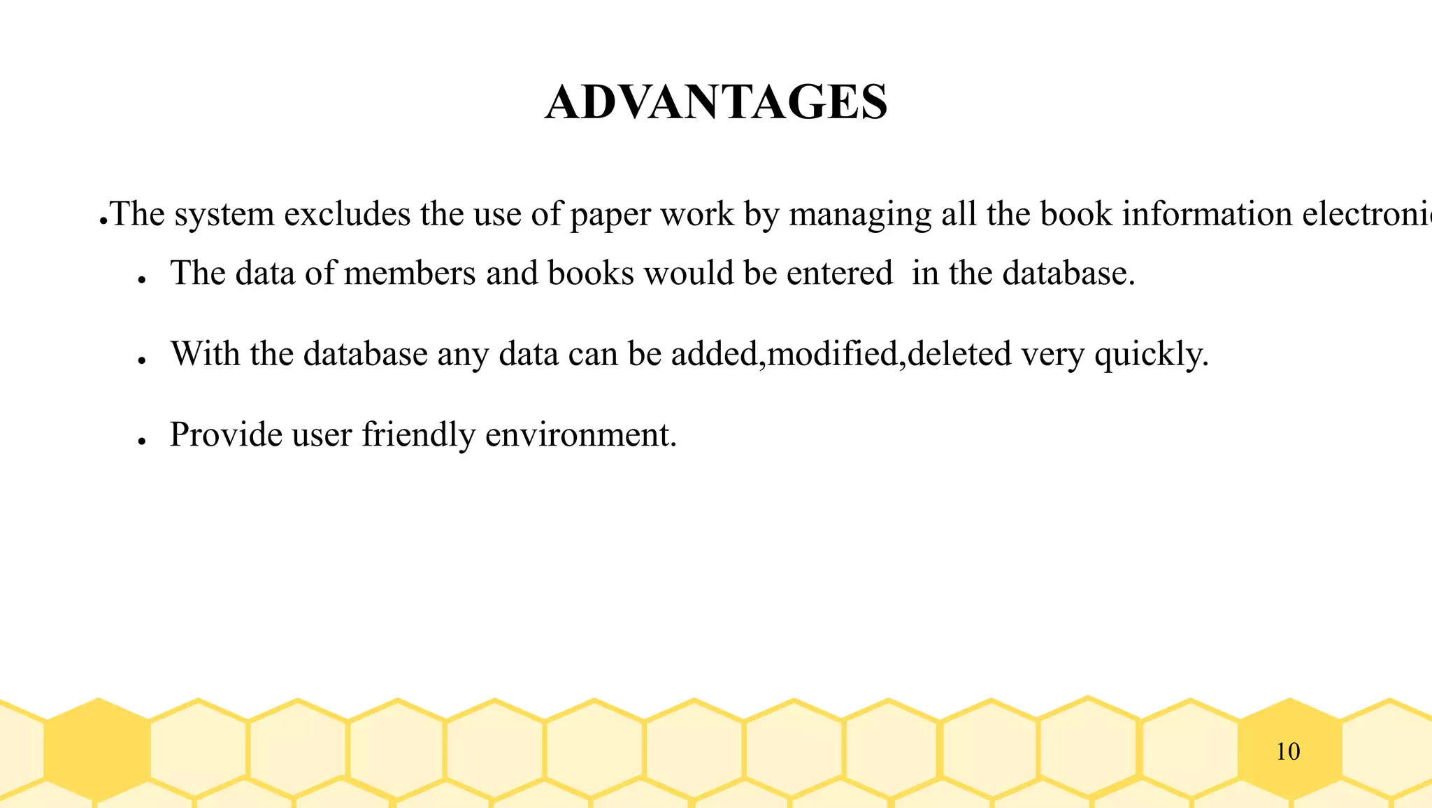 10
ADVANTAGES
●The system excludes the use of paper work by managing all the book information electronic
● The data of members and books would be entered in the database.
● With the database any data can be added,modified,deleted very quickly.
● Provide user friendly environment.
 