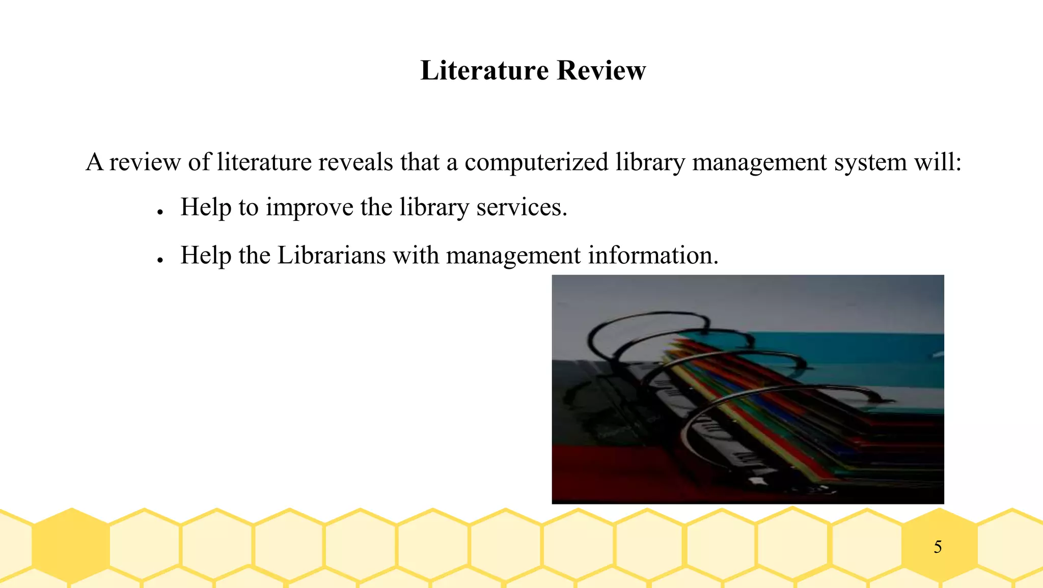 5
Literature Review
A review of literature reveals that a computerized library management system will:
● Help to improve the library services.
● Help the Librarians with management information.
 