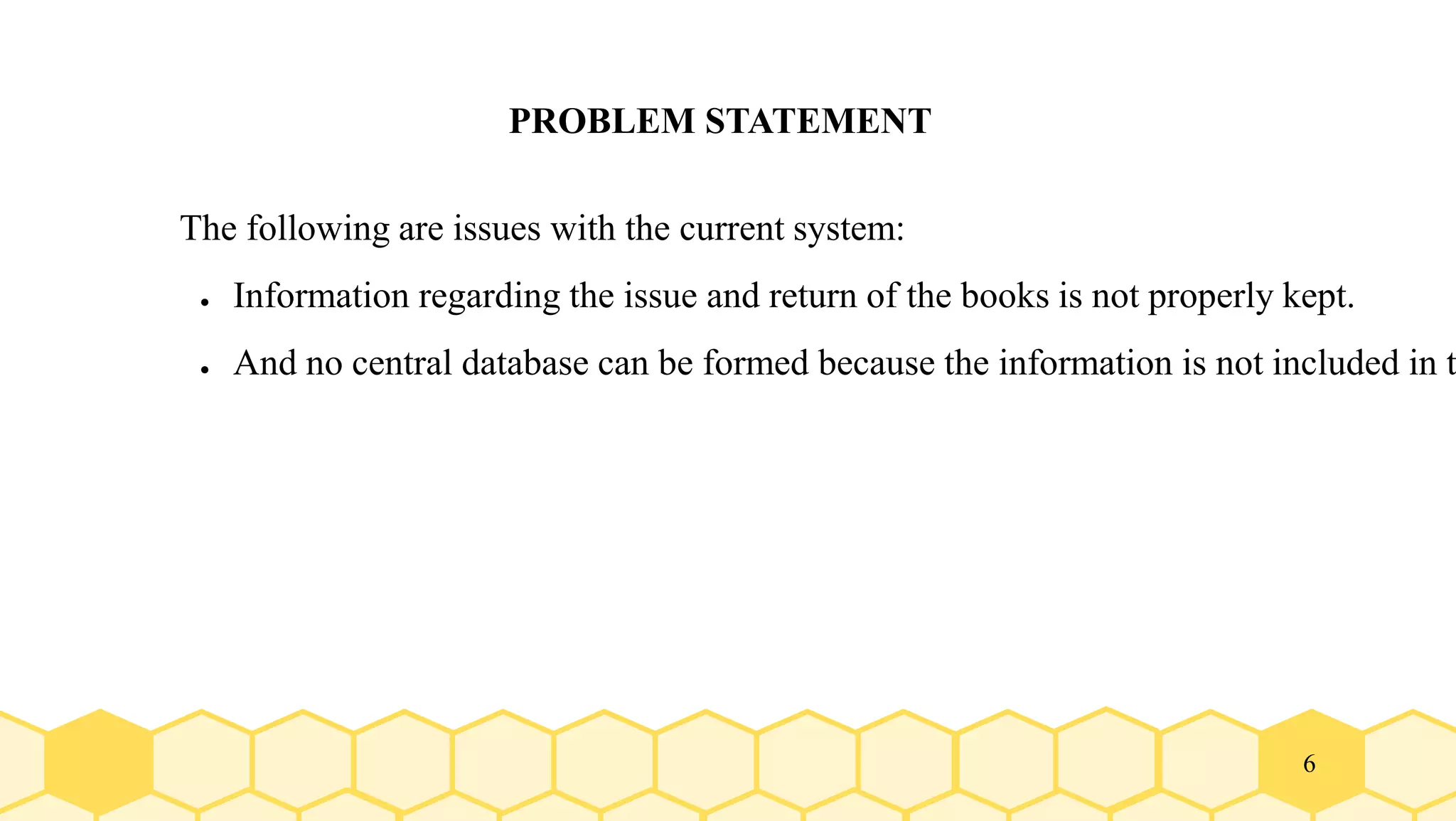 6
PROBLEM STATEMENT
The following are issues with the current system:
● Information regarding the issue and return of the books is not properly kept.
● And no central database can be formed because the information is not included in t
 