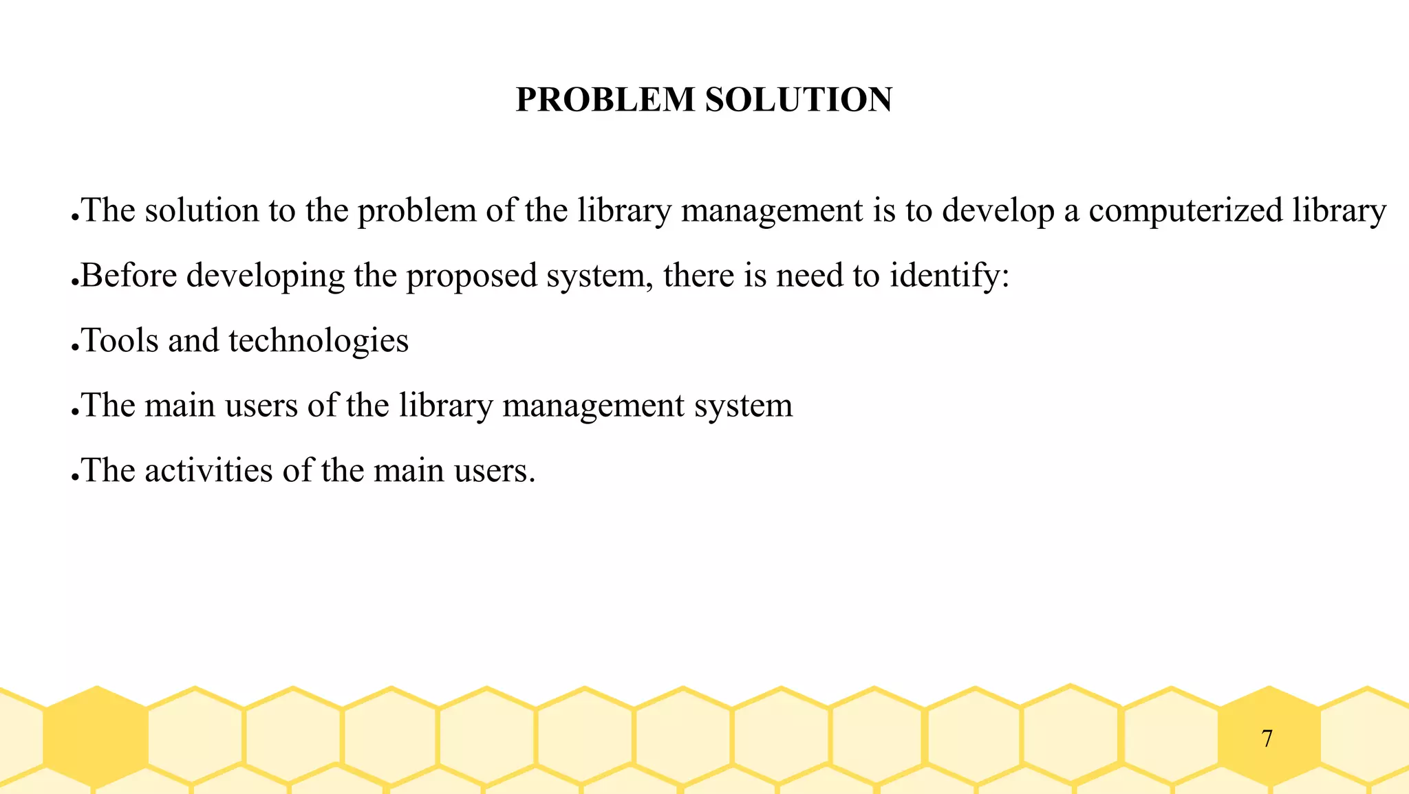 7
PROBLEM SOLUTION
●The solution to the problem of the library management is to develop a computerized library
●Before developing the proposed system, there is need to identify:
●Tools and technologies
●The main users of the library management system
●The activities of the main users.
 
