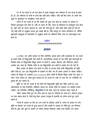 घय भें जऩ कयने से जो पर होता है उससे दसगुना पर गौशारा भें जऩ कयने से होता
है । हाॉ, उस गौशारा भें गामों क साथ फैर नहीॊ होना चादहए। मदद वहाॉ फैर होगा तो उनभें एक-
                               े
दसये क चम्फकत्व से 'वामब्रेशन' गन्दे होते हैं।
 ू    े ु
        जॊगर भें जऩ कयने से घय की अऩेऺा सौ गुना पर होता है । ताराफ मा सयोवय के
ककनाये हजायगुना पर होता है , नदी मा सागय क तीय, ऩववत मा सशवारम भें राखगुना पर होता
                                          े
है । जहाॉ ऻान का सागय रहयामा हो, ऻान की चचाव हुई हो, जहाॉ ऩहरे कोई ऻानी हो गमे हों
ऐसे कोई तीथव भें अनष्ठान कयना इन सफसे श्रेष्ठ है । मदद सदगरु क ऩावन सान्न्नध्म भें , जीद्धवत
                    ु                                     ु   े
ब्रह्मऻानी भहाऩरुष क भागवदशवन भें अनष्ठान कयने का सौबाग्म सभर जाम तो अनन्तगना पर
               ु    े               ु                                      ु
होता है ।
                                               अनक्रभ
                                                 ु
                                      ॐॐॐॐॐॐॐॐॐॐॐॐॐ


                                              आसन

        (1) ध्मान, जऩ आदद साधना क सरए मथोर्चत आसन होना अतत आवश्मक है । जऩ कयने
                                 े
से हभाये शयीय भें द्धवद्युतशक्ति ऩैदा होती है । आध्मान्त्भक उत्थान भें मह शक्ति फड़ी भहत्त्वऩूणव है ।
न्जसक शयीय भें द्धवद्युतशक्ति द्धवऩुर प्रभाण भें होती है , साहस, दहम्भत औय तनयोगता उसका
     े
स्वबाव फन जाता है । न्जसक शयीय भें मह द्धवद्यतशक्ति कभ होती है उसको योग घेय रेते हैं।
                         े                   ु
        बफना आसन क फैठकय जऩ कयने से शयीय भें उत्ऩन्न होने वारी द्धवद्युतशक्ति को बूसभ
                  े
खीॊच रेती है । अत् इस द्धवद्युतशक्ति क सयॊ ऺण क सरए जऩ क सभम आसन ऩय फैठना चादहए।
                                      े        े        े
आसन को द्धवद्युत का अवाहक (Non-conductor) होना जरूयी है न्जससे द्धवद्युत उससे ऩाय गुजय न
सक। गयभ आसन हो, भोड़ा हुआ कम्फर हो तो अच्छा है । गद्दी ऩय सादे टाट मा प्रान्स्टक का
   े
टुकड़ा बी चर सकता है ।
        बूसभ ऩय नॊगे ऩैय चरने से बी शयीय की द्धवद्युतशक्ति बूसभ द्राया खखॊच जाती है । अत्
साधनाकार भें ऐसा वैऻातनक असबगभ अऩना कय अऩनी शक्ति का सॊयऺण एव सॊवधवन कयना
चादहए। मह वैऻातनक दृद्धष्टबफन्द ु 'श्रीगुरुगीता' भें बी दे खा जाता है । बगवान शॊकय कहते हैं -
       "बफना आसन ककमे हुए जऩ नीच कभव हो जाता है , तनष्पर हो जाता है ।" कौन-से आसन
का क्मा प्रबाव होता है , ककस हे तु कसा आसन उऩमि है इत्मादद का वणवन कयते हुए आगे
                                    ै         ु
कहते हैं-
        "कऩड़े क आसन ऩय फैठ कय जऩ कयने से दरयद्रता आती है , ऩत्थय क आसन ऩय योग,
                े                                                  े
बूसभ ऩय फैठकय जऩ कयने से द्ख आता है औय रकड़ी क आसन ऩय ककमे हुए जऩ तनष्पर
                          ु                   े
होते हैं। कश औय दवाव क आसन ऩय सपद कम्फर बफछाकय उसक ऊऩय फैठकय जऩ कयना
           ु     ु    े         े                 े
 