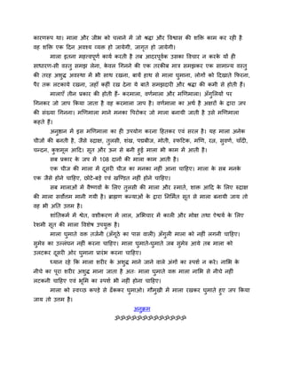 कायणरूऩ था। भारा औय जीब को चराने भें जो श्रिा औय द्धवश्वास की शक्ति काभ कय यही है
वह शक्ति एक ददन अवश्म व्मि हो जामेगी, जागत हो जामेगी।
                                         ृ
       भारा इतना भहत्त्वऩूणव कामव कयती है तफ आदयऩूवक उसका द्धवचाय न कयक मों ही
                                                   व                   े
साधायण-सी वस्तु सभझ रेना, कवर र्गनने की एक तयकीफ भात्र सभझकय एक साभान्म वस्तु
                           े
की तयह अशुि अवस्था भें बी साथ यखना, फामें हाथ से भारा घभाना, रोगों को ददखाते कपयना,
                                                       ु
ऩैय तक रटकामे यखना, जहाॉ कहीॊ यख दे ना मे फातें सभझदायी औय श्रिा की कभी से होती हैं।
       भाराएॉ तीन प्रकाय की होती हैं- कयभारा, वणवभारा औय भखणभारा। अॉगुसरमों ऩय
र्गनकय जो जाऩ ककमा जाता है वह कयभारा जाऩ है । वणवभारा का अथव है अऺयों क द्राया जऩ
                                                                       े
की सॊख्मा र्गनना। भखणभारा भाने भनका द्धऩयोकय जो भारा फनामी जाती है उसे भखणभारा
कहते हैं।
       अनष्ठान भें इस भखणभारा का ही उऩमोग कयना दहतकय एवॊ सयर है । मह भारा अनेक
         ु
चीजों की फनती है , जैसे रुद्राऺ, तरसी, शॊख, ऩद्मफीज, भोती, स्पदटक, भखण, यत्न, सवणव, चाॉदी,
                                  ु                                            ु
चन्दन, कशभर आदद। सूत औय ऊन से फनी हुई भारा बी काभ भें आती है ।
        ु   ू
      सफ प्रकाय क जऩ भें 108 दानों की भारा काभ आती है ।
                 े
       एक चीज की भारा भें दसयी चीज का भनका नहीॊ आना चादहए। भारा क सफ भनक
                           ू                                     े      े
एक जैसे होने चादहए, छोटे -फड़े एवॊ खन्ण्डत नहीॊ होने चादहए।
       सफ भाराओॊ भें वैष्णवों क सरए तुरसी की भारा औय स्भातव, शाि आदद क सरए रुद्राऺ
                               े                                      े
की भारा सवोत्तभ भानी गमी है । ब्राह्मण कन्माओॊ क द्राया तनसभवत सूत से भारा फनामी जाम तो
                                                े
वह बी अतत उत्तभ है ।
       शाॊततकभव भें श्वेत, वशीकयण भें रार, असबचाय भें कारी औय भोऺ तथा ऐश्वमव क सरए
                                                                              े
ये शभी सत की भारा द्धवशेष उऩमुि है ।
        ू
       भारा घुभाते वि तजवनी (अॉगूठे का ऩास वारी) अॉगुरी भारा को नहीॊ रगनी चादहए।
सुभेरु का उल्रॊघन नहीॊ कयना चादहए। भारा घुभाते-घुभाते जफ सुभेरु आमे तफ भारा को
उरटकय दसयी ओय घुभाना प्रायॊ ब कयना चादहए।
       ू
       ध्मान यहे कक भारा शयीय क अशुि भाने जाने वारे अॊगों का स्ऩशव न कये । नासब क
                               े                                                 े
नीचे का ऩूया शयीय अशुि भाना जाता है अत् भारा घुभाते वि भारा नासब से नीचे नहीॊ
रटकनी चादहए एवॊ बूसभ का स्ऩशव बी नहीॊ होना चादहए।
     भारा को स्वच्छ कऩड़े से ढॉ ककय घुभाओ। गौभुखी भें भारा यखकय घुभाते हुए जऩ ककमा
जाम तो उत्तभ है ।
                                           अनुक्रभ
                                  ॐॐॐॐॐॐॐॐॐॐॐॐॐ
 