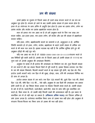 जऩ की सॊख्मा

      अऩने इष्टदे व मा गुरुभॊत्र भें न्जतने अऺय हों उतने राख भॊत्रजऩ कयने से उस भॊत्र का
अनुष्ठान ऩूया होता है । भॊत्रजऩ हो जाने क फाद उसकी दशाॊश सॊख्मा भें हवन कयना होता है ।
                                         े
हवन भें हय भॊत्रोच्चाय क साथ अन्ग्न भें आहुतत दे ना होता है । हवन का दशाॊश तऩवण, तऩवण का
                        े
दशाॊश भाजवन औय भाजवन का दशाॊश ब्रह्मबोजन कयाना होता है ।
      भान रो हभाया भॊत्र एक अऺय का है तो हभें अनष्ठान कयने क सरए एक राख जऩ
                                                ु           े
कयना चादहए, दस हजाय हवन, एक हजाय तऩवण, सौ भाजवन औय दस की सॊख्मा भें ब्रह्मबोजन
कयाना चादहए।
      मदद हवन, तऩवण, ब्रह्मबोजनादद कयाने का साभ्मव न हो, अनकरता न हो, आर्थवक
                                                           ु ू
न्स्थतत कभजोय हो तो हवन, तऩवण, भाजवन, ब्रह्मबोजन क फदरे उतनी सॊख्मा भें अर्धक जऩ
                                                  े
कयने से बी काभ चर जाता है । इसका भतरफ मह नहीॊ है कक आर्थवक सद्धवधा होते हुए बी
                                                            ु
अनुष्ठान दरयद्रों की नाईं ऩूया कयें ।
      मदद एक अऺय का भॊत्र है तो 10000+10000+1000+100+10=111110 भॊत्रजाऩ कयने से
सफ द्धवर्धमाॉ ऩूयी भानी जाती हैं। आऩक भॊत्र भें न्जतने अऺय हों उनकी सॊख्मा से 111110 का
                                     े
गुणा कयो तो आऩक अनष्ठान की जऩसॊख्मा सभरेगी।
               े  ु
      अनुष्ठान क प्रायॊ ब भें ही हययोज की जऩसॊख्मा का तनधावयण कय रो। कर ककतनी सॊख्मा
                े                                                     ु
भें जऩ कयने हैं औय मह सॊख्मा ककतने ददनों भें ऩूयी कयनी है , इसका दहसाफ रगाकय एक ददन
क जऩ की सॊख्मा तनकारो। ककतनी भाराएॉ कयने से वह सॊख्मा ऩूयी होगी, मह दे ख रो। कपय
 े
हययोज उतनी भाराएॉ कयो। एक ददन भें बी सुफह, दोऩहय, शाभ, याबत्र की जऩसॊख्मा तनन्द्ळत कय
दी जाम तो अच्छा है ।
      हययोज सभान सॊख्मा भें जऩ कयो। एक ददन 120 भाराएॉ की, दसये ददन 140 कीॊ, तीसये
                                                           ू
ददन 130 कीॊ, चौथे ददन 110 कीॊ.... ऐसे नहीॊ। अनुष्ठान क सफ ददनों की जऩसॊख्मा एक सभान
                                                      े
होनी जरूयी है । हाॉ, मह द्धवधान कवर आसन ऩय फैठकय न्जतनी भारा कयते हो, उसकी सॊख्मा
                                 े
क फाये भें ही है । चरते-कपयते, उठते-फैठते, खाते-ऩीते, श्वास क साथ मदद तुभ भानससक जऩ
 े                                                           े
कयते हो, बफना भारा क, तो उसकी कोई र्गनती यखने की आवश्मकता नहीॊ है । इस प्रकाय क
                    े                                                          े
भानससक जऩ भें तो मही कहा जा सकता है ् अर्धकस्म अर्धक परभ ्। जऩ न्जतना अर्धक हो
                                                    ॊ
सक उतना अच्छा है । स्तोत्रऩाठ भानससक ककमा जाम तो उसका पर नहीॊ होता औय अनुष्ठान भें
  े
भॊत्रजाऩ र्चल्रा-र्चल्रा कय ककमा जाम तो उसका बी पर नहीॊ होता।
 