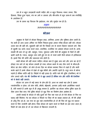 जऩ भें न फहुत जल्दफाजी कयनी चादहए औय न फहुत द्धवरम्फ। गाकय जऩना, ससय
दहराना, सरखा हुआ ऩढ़ना, भॊत्र का अथव न जानना औय फीच-फीच भें बूर जाना-मे सफ भॊत्रससद्धि
क अवयोधक हैं।
 े
       जऩ क सभम मह र्चन्तन कक इष्टदे वता, भॊत्र औय गुरुदे व एक ही हैं।
           े
                                              अनुक्रभ
                                     ॐॐॐॐॐॐॐॐॐॐॐॐॐ


                                             बोजन

       अनष्ठान क ददनों भें बोजन बफल्कर सादा, सान्त्त्वक, हल्का औय ऩद्धष्टकय होना जरूयी है ।
         ु      े                    ु                             ु
ऩेट बायी हो जाम उतना अर्धक एवॊ द्धवशेष र्चकना-चऩड़ा अथवा गरयष्ठ बोजन नहीॊ कयें । बोजन
                                               ु
उतना कभ बी नहीॊ कयें , बखभयी नहीॊ कयें कक न्जससे जऩ क कायण ददभाग चकयाने रगे , ससय
                        ु                            े
भें खश्की चढ़ जामे। कधज कयने वारा, ताभससक, याजससक एवॊ अबक्ष्म बोजन वज्मव है । अण्डे-
     ु
भछरी की फात तो दय यही, रहसुन, प्माज, चकन्दय आदद चीजें बी अनुष्ठान क ददनों भें नहीॊ
                ू                     ु                            े
खामी जाती है । प्माज, रहसुन तथा तरी हुई एवॊ दे य से ऩचने वारी चीजें साधना भें हातनकायक
हैं। इनसे र्चत्त की शाॊतत औय प्रसन्नता बॊग होती है ।
       फासी बोजन बी नहीॊ कयना चादहए। बोजन फना है सुफह आठ फजे औय आऩ खा यहे हैं
दोऩहय एक फजे तो मह बोजन ताभसी हो गमा। बोजन फनने क फाद तीन घण्टे क बीतय-ही-
                                                 े               े
बीतय खा रेना चादहए। जो रोग दो-चाय ददन का बोजन फनाकय किज भें यखते हैं औय फासी
कयक खाते हैं उनक जीवन भें दे खो तो खफ फेचनी औय अशाॊतत यहती है । प्रचय भात्रा भें बोग्म
   े            े                   ू    ै                          ु
ऩदाथव हैं रेककन शाॊतत नहीॊ है । द्धवदे शों भें मही हारत है । शाॊतत ऩाने की मुक्ति ('टे कतनक') को वे
रोग जानते नहीॊ। मॊत्र की 'टे कतनक' को वे खूफ जानते हैं रेककन भॊत्र औय शाॊतत की 'टे कतनक'
को वे फेचाये नहीॊ जानते।
       बोजन एवॊ अन्न भें कई प्रकाय क दोष होते हैं। अन्न का सफसे फड़ा दोष है उसका
                                    े
न्मामोऩान्जवत न होना। जो रोग चोयी, डकती, फेईभानी, अन्माम आदद कयक आजीद्धवका चराते
                                     ै                          े
हैं, योटी कभाते हैं उनक भूर भें ही अशुि बावना है , इससरए वह बोजन सववथा दद्धषत यहता है ।
                       े                                                ू
जैसा अन्न वैसा भन। ऐसे दद्धषत बोजन से शुि र्चत्त का तनभावण होना असॊबव है ।
                        ू
       अऩनी कभाई क बोजन भें मदद दसयों को र्चत्त कष्ट ऩाता हो तो ऐसे बोजन से र्चत्त का
                  े              ू
प्रसाद नहीॊ सभरेगा। ऩेट बय बोजन न सभरने ऩय न्जस गौ का फछड़ा तड़ऩता हो, गौ की आॉखों
से आॉसू र्गय यहे हो, उस गाम का दध चाहे न्मामोऩान्जवत हो तो बी र्चत्त को शुि एवॊ प्रसन्न
                                ू
कयने क सरए उऩमोगी नहीॊ होगा। न्जस बोजन को ग्रहण कयने से ककसी का हक भाया जाता हो,
      े
ककसी को कष्ट होता हो तो उस बोजन से खखन्नता उऩजती है ।
 