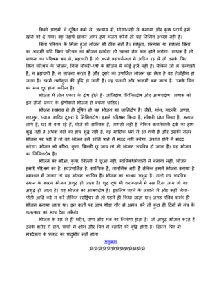 ककसी आदभी ने दद्धषत कभव से, अन्माम से, धोखा-धड़ी से कभामा औय कछ ऩदाथव हभें
                     ू                                               ु
खाने को दे गमा। वह ऩदाथव खाकय अगय हभ बजन कयें गे तो मह तनसभत्त अच्छा नहीॊ है ।
     बफना ऩरयश्रभ क सभरा हुआ बोजन बी ठीक नहीॊ है । साधता, सॊन्मास मा साधना बफना
                   े                                  ु
का आदभी मदद बफना ऩरयश्रभ का बोजन खामेगा तो उसका तेज कभ होने रगेगा। साधक है तो
साधना का ऩरयश्रभ कय रे, ब्रह्मचायी है तो अऩने ब्रह्मचमव-व्रत भें अक्तडग यह रे तो उसक सरए
                                                                                    े
बफना ऩरयश्रभ क बोजन, बफना नौकयी-धॊधे क बोजन भें कोई हजव नहीॊ है । रेककन जो न सॊन्मासी
              े                       े
है , न ब्रह्मचायी है , न साधना कयता है औय दसये का उऩान्जवत बोजन खा रेता है वह तेजोहीन हो
                                           ू
जाता है । उसभें तभोगण की वद्धि हो जाती है । वह प्रभादी औय आरसी फन जाता है । उसक र्चत्त
                    ु     ृ                                                    े
का भर दय होना कदठन है ।
       ू
       बोजन भें तीन प्रकाय क दोष होते हैं- जाततदोष, तनसभत्तदोष औय आश्रमदोष। साधक को
                            े
इन तीनों प्रकाय क दोषोंवारे बोजन से फचना चादहए।
                 े
       बोजन स्वबाव से ही दद्धषत हो मह बोजन का जाततदोष है । जैसे, भाॊस, भछरी, अण्डा,
                          ू
रहसुन, प्माज आदद। दसया है तनसभत्तदोष। हभने ऩरयश्रभ ककमा है , नौकयी धॊधा ककमा है , अनाज
                   ू
रामे हैं, घय भें फना यहे हैं, चीजें बी सान्त्त्वक हैं, ताभसी नहीॊ है रेककन फनानेवारी दे वी का हाथ
शुि नहीॊ है अथवा फेटी का हाथ शुि नहीॊ है , वह भाससक धभव भें आ गमी है औय उसकी नजय
बोजन ऩय ऩड़ी है तो वह बोजन हभें शाॊतत ऩाने भें भदद नहीॊ कये गा, अशाॊत होने भें भदद
कये गा। बोजन को कौआ, कत्ता, बफल्री छ जाम तो बी बोजन अऩद्धवत्र हो जाता है । मह बोजन
                      ु             ू
का तनसभत्तदोष है ।
       बोजन का कौआ, कत्ता, बफल्री ने छआ नहीॊ, भाससकधभववारी ने फनामा नहीॊ, बोजन
                     ु                ू
हभाये ऩरयश्रभ का है , स्वउऩान्जवत है , सान्त्त्वक है , ताभससक नहीॊ है रेककन हभने बोजन फनामा है
स्भशान भें जाकय तो मह बोजन अऩद्धवत्र है । बोजन का आश्रम अशुि है । गन्दे एवॊ अऩद्धवत्र
स्थान क कायण बोजन अशुि हो जाता है । शुि दध बी शयाफखाने भें यख ददमा जाम तो वह
       े                                 ू
अशुि हो जाता है । मह बोजन का आश्रमदोष है । इससरए ऩहरे क जभाने भें औय कहीॊ रीऩा-
                                                       े
ऩोती आदद कये न कये रेककन यसोईघय भें तो ऩहरे ही ककमा जाता था। जगह ऩद्धवत्र कयक ही
                                                                             े
बोजन फनामा जाता था। इन फातों ऩय आऩ थोड़ा गौय से अभर कयें तो कछ ही ददनों भें भॊत्र क
                                                             ु                     े
चभत्काय को आऩ दे ख सकगे।
                     ें
       बोजन क यस से ही शयीय, प्राण औय भन का तनभावण होता है । जो अशि बोजन कयते हैं
             े                                                    ु
उनक शयीय भें योग, प्राणों भें ऺोब औय र्चत्त भें ग्रातन की वद्धि होती है । खखन्न र्चत्त भें
   े                                                       ृ
भॊत्रदे वता क प्रसाद का प्रादबावव नहीॊ होता।
             े               ु
                                               अनुक्रभ
                                     ॐॐॐॐॐॐॐॐॐॐॐॐॐ
 