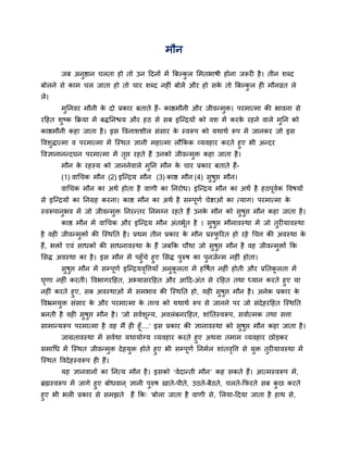 भौन

        जफ अनुष्ठान चरता हो तो उन ददनों भें बफल्कर सभतबाषी होना जरूयी है । तीन शधद
                                                 ु
फोरने से काभ चर जाता हो तो चाय शधद नहीॊ फोरें औय हो सक तो बफल्कर ही भौनव्रत रे
                                                      े        ु
रें।
        भुतनवय भौनी क दो प्रकाय फताते हैं- काष्ठभौनी औय जीवन्भुि। ऩयभात्भा की बावना से
                     े
यदहत शष्क कक्रमा भें फितनद्ळम औय हठ से सफ इन्न्द्रमों को वश भें कयक यहने वारे भतन को
      ु                                                            े           ु
काष्ठभौनी कहा जाता है । इस द्धवनाशशीर सॊसाय क स्वरूऩ को मथाथव रूऩ भें जानकय जो इस
                                             े
द्धवशिात्भा व ऩयभात्भा भें न्स्थत ऻानी भहात्भा रौककक व्मवहाय कयते हुए बी अन्दय
     ु
द्धवऻानानन्दघन ऩयभात्भा भें तद्ऱ यहते हैं उनको जीवन्भि कहा जाता है ।
                                ृ                    ु
        भौन क यहस्म को जाननेवारे भतन भौन क चाय प्रकाय फताते हैं-
             े                    ु       े
        (1) वार्चक भौन (2) इन्न्द्रम भौन (3) काष्ठ भौन (4) सषद्ऱ भौन।
                                                            ु ु
        वार्चक भौन का अथव होता है वाणी का तनयोध। इन्न्द्रम भौन का अथव है हठऩूवक द्धवषमों
                                                                              व
से इन्न्द्रमों का तनग्रह कयना। काष्ठ भौन का अथव है सम्ऩूणव चेष्टाओॊ का त्माग। ऩयभात्भा के
स्वरूऩानुबव भें जो जीवन्भुि तनयन्तय तनभग्न यहते हैं उनक भौन को सुषुद्ऱ भौन कहा जाता है ।
                                                       े
        काष्ठ भौन भें वार्चक औय इन्न्द्रम भौन अॊतबूत है । सुषुद्ऱ भौनावस्था भें जो तुयीमावस्था
                                                   व
है वही जीवन्भुिों की न्स्थतत है । प्रथभ तीन प्रकाय क भौन प्रस्परयत हो यहे र्चत्त की अवस्था क
                                                    े          ु                            े
हैं, बिों एवॊ साधकों की साधनावस्था क हैं जफकक चौथा जो सुषुद्ऱ भौन है वह जीवन्भुिों कक
                                    े
ससि अवस्था का है । इस भौन भें ऩहुॉचे हुए ससि ऩुरुष का ऩुनजवन्भ नहीॊ होता।
     सुषुद्ऱ भौन भें सम्ऩूणव इन्न्द्रमवद्धत्तमाॉ अनुकरता भें हद्धषवत नहीॊ होती औय प्रततकरता भें
                                       ृ             ू                                  ू
घणा नहीॊ कयतीॊ। द्धवबागयदहत, अभ्मासयदहत औय आदद-अॊत से यदहत तथा ध्मान कयते हुए मा
 ृ
नहीॊ कयते हुए, सफ अवस्थाओॊ भें सभबाव की न्स्थतत हो, मही सुषुद्ऱ भौन है । अनेक प्रकाय के
द्धवभ्रभमुि सॊसाय क औय ऩयभात्भा क तत्त्व को मथाथव रूऩ से जानने ऩय जो सॊदेहयदहत न्स्थतत
                   े             े
फनती है वही सुषुद्ऱ भौन है । 'जो सववशून्म, अवरॊफनयदहत, शाॊततस्वरूऩ, सवावत्भक तथा सत्ता
साभान्मरूऩ ऩयभात्भा है वह भैं ही हूॉ....' इस प्रकाय की ऻानावस्था को सुषद्ऱ भौन कहा जाता है ।
                                                                          ु
       जाग्रतावस्था भें सववथा मथामोग्म व्मवहाय कयते हुए अथवा तभाभ व्मवहाय छोड़कय
सभार्ध भें न्स्थत जीवन्भुि दे हमुि होते हुए बी सम्ऩूणव तनभवर शाॊतवद्धत्त से मुि तुयीमावस्था भें
                                                                   ृ
न्स्थत द्धवदे हस्वरूऩ ही हैं।
        मह ऻानवानों का तनत्म भौन है । इसको ‘वेदान्ती भौन’ कह सकते हैं। आत्भस्वरूऩ भें ,
ब्रह्मस्वरूऩ भें जागे हुए फोधवान ् ऻानी ऩुरुष खाते-ऩीते, उठते-फैठते, चरते-कपयते सफ कछ कयते
                                                                                    ु
हुए बी बरी प्रकाय से सभझते हैं कक् 'फोरा जाता है वाणी से, सरमा-ददमा जाता है हाथ से,
 