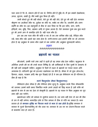 चरा जाता है ऩैय से, सॊकल्ऩ होते हैं भन से, तनणवम होते हैं फुद्धि से। भैं इन सफको दे खनेवारा,
अचर, कटस्थ, साऺी हूॉ। भैंने कबी कछ ककमा ही नहीॊ।'
          ू                        ु
         ऻानी फोरते हुए बी नहीॊ फोरते, रेते हुए बी नहीॊ रेत, दे ते हुए बी नहीॊ दे ते। बगवान
                                                           े
श्रीकृष्ण का आजीवन भौन था, दवावसा का भौन था, कफीय का भौन था, याभतीथव औय यभण
                                ु
भहद्धषव का भौन था। इन भहाऩुरुषों ने ठीक से जान सरमा था कक हभ शयीय, प्राण, वाणी,
इन्न्द्रमाॉ, भन, फुद्धि, र्चत्त, अहॊ काय आदद से ऩथक आत्भा हैं। ऐसे ऻानवान ऩुरुष सफ कछ कयते
                                                 ृ                                  ु
हुए बी अऩने आऩ भें सभादहत होते हैं। मही ऩयभ भौन है ।
       हभ जफ तक ऩयभ भौन की प्रातद्ऱ न कय रें तफ तक वार्चक भौन यखें , ऐन्न्द्रम भौन
यखें, काष्ठ भौन यखें। इससे फड़ा राब होता है । वाणी-व्माऩाय द्राया हभायी शक्ति का जो अऩव्मम
होता है वह अनष्ठान क सभम भौन यखने से रुक जामेगा औय अनष्ठान सपरदामी फनेगा।
             ु      े                                ु      ु
                                           अनक्रभ
                                             ु
                                   ॐॐॐॐॐॐॐॐॐॐॐॐॐ


                                  ब्रह्मचमव का ऩारन

       स्त्री-सॊसगव, उनकी चचाव तथा जहाॉ वे यहती हों वह स्थान छोड़ दे ना चादहए। ऋतुकार के
अततरयि अऩनी स्त्री का बी स्ऩशव कयना तनद्धषि है । स्त्री सार्धकाओॊ क सरए ऩुरुषों क सम्फन्ध भें
                                                                   े             े
बी मही फातें सभझनी चादहए। अनुष्ठान क ददनों भें दृढ़ता से ब्रह्मचमव का ऩारन कयना अतत
                                    े
आवश्मक है । शयीयरूऩी वऺ को हया-बया यखनेवारा यस वीमव है । जीवन भें जो कछ ओज-तेज,
                      ृ                                               ु
दहम्भत, साहस, ऩयाक्रभ आदद श्रेष्ठ गुण ददखाई दे ते हैं वे सफ इस वीमवधायण का ही ऩरयणाभ है ।
ठीक ही कहा है कक्
                               भयणॊ बफन्दऩातेन जीवनॊ बफन्दधायणात ्।
                                         ु                ु
       वीमवधायण होना जीवन है औय वीमवऩात होना भत्मु है । अनुष्ठान कयक न्जस जीवनशक्ति
                                              ृ                     े
को जगाकय उसको बरी प्रकाय द्धवकससत कयक अऩने आदशव को ससि कयना है उसी शक्ति को
                                     े
ब्रह्मचमव क बॊग भें नष्ट कय दे ना तो फेवकपी है । ब्रह्मचमव क दृढ़ ऩारन क बफना अनुष्ठान का ऩया
           े                             ू                  े           े                  ू
राब नहीॊ उठा ऩामेंगे।
       ब्रह्मचमव-व्रत शयीय को साधना क समोग्म फनाता है । तन साथ नहीॊ दे गा तो भन बी ठीक
                                     े ु
से जऩ भें नहीॊ रगेगा। काभयदहत होने से र्चत्त साधना भें ठीक से गतत कय सकता है । काभ
सताता हो तो बगवान नससॊह का र्चन्तन कयने से काभ से यऺा होती है । नससॊह बगवान ने
                   ृ                                             ृ
काभना क ऩुतरे दहयण्मकसशऩु को चीय डारा था। बगवान क उग्र रूऩ का स्भयण-र्चन्तन कयने
       े                                         े
से काभावेग शाॊत हो जाता है ।
 