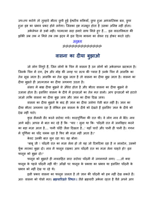जऩ-तऩ कयोगे तो तुम्हाये बीतय छऩी हुई ईश्वयीम शक्तिमाॉ, छऩा हुआ आध्मान्त्भक फर, छऩा
                                ु                       ु                         ु
हुआ इष्ट का प्रबाव प्रकट होने रगेगा। न्जसका इष्ट भजफूत होता है उसका अतनष्ट नहीॊ होता।
      अकरेऩन से ऊफो नहीॊ। ऩयभात्भा सदा हभाये साथ सभरे हुए हैं .... इस वास्तद्धवकता की
         े
झाॉकी जफ तक न सभरे तफ तक रृदम भें इस ददव्म बावना का सेवन दृढ़ होकय कयते यहो।
                                          अनुक्रभ
                                   ॐॐॐॐॐॐॐॐॐॐॐॐॐ


                                 वासना का दीमा फुझाओ

       जो रोग तनगये हैं, न्जन रोगों क र्चत्त भें वासना है उन रोगों को अकराऩन खटकता है ।
                 ु                   े                                  े
न्जनक र्चत्त भें याग, द्रे ष औय भोह की जगह ऩय सत्म की प्मास है उनक र्चत्त भें आसक्ति का
     े                                                            े
तेर सख जाता है । आसक्ति का तेर सख जाता है तो वासना का दीमा फझ जाता है । वासना का
     ू                          ू                           ु
दीमा फझते ही आत्भऻान का दीमा जगभगा उठता है ।
      ु
       सॊसाय भें फाह्य दीमा फुझने से अॉधेया होता है औय बीतय वासना का दीमा फुझने से
उजारा होता है । इससरए वासना क दीमे भें इच्छाओॊ का तेर भत डारो। आऩ इच्छाओॊ को हटाते
                             े
जाओ ताकक वासना का दीमा फुझ जाम औय ऻान का दीमा ददख जाम।
       वासना का दीमा फुझने क फाद ही ऻान का दीमा जरेगा ऐसी फात नहीॊ है । ऻान का
                            े
दीमा बीतय जगभगा यहा है रेककन हभ वासना क दीमे को दे खते हैं इससरए ऻान क दीमे को
                                       े                              े
दे ख नहीॊ ऩाते।
       कछ सैरानी सैय कयने सयोवय गमे। शयदऩूखणवभा की यात थी। वे रोग नाव भें फैठे। नाव
        ु
आगे फढ़ी। आऩस भें फात कय यहे हैं कक् "माय ! सुना था कक् 'चाॉदनी यात भें जरद्धवहाय कयने
का फड़ा भज़ा आता है .... ऩानी चाॉदी जैसा ददखता है ...' महाॉ चायों औय ऩानी ही ऩानी है । गगन
भें ऩूखणवभा का चाॉद चभक यहा है कपय बी भज़ा नहीॊ आता है ।"
       कवट उनकी फात सुन यहा था। वह फोरा्
        े
       "फाफू जी ! चाॉदनी यात का भजा रेना हो तो मह जो दटभदटभा यहा है न रारटे न , उसको
पक भायकय फुझा दो। नाव भें पानूस यखकय आऩ चाॉदनी यात का भजा रेना चाहते हो? इस
 ॉू
पानूस को फुझा दो।"
       पानूस को फुझाते ही नावसदहत साया सयोवय चाॉदनी भें जगभगाने रगा। .....तो क्मा
पानूस क ऩहरे चाॉदनी नहीॊ थी? आॉखों ऩय पानूस क प्रकाश का प्रबाव था इससरए चाॉदनी क
       े                                     े                                  े
प्रबाव को नहीॊ दे ख ऩा यहे थे।
       इसी प्रकाय वासना का पानूस जरता है तो ऻान की चाॉदनी को हभ नहीॊ दे ख सकते हैं।
अत् वासना को ऩोसो भत। ब्रह्मचारयव्रते न्स्थत्। जैसे ब्रह्मचायी अकरा यहता है वैसे अऩने आऩ
                                                                 े
 