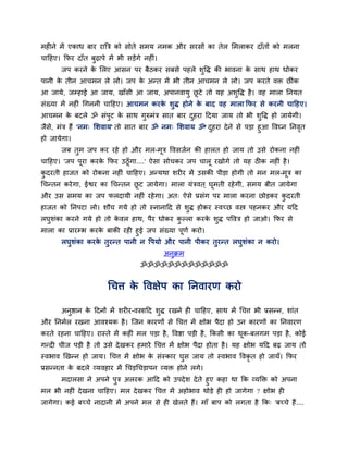 भहीने भें एकाध फाय याबत्र को सोते सभम नभक औय सयसों का तेर सभराकय दाॉतों को भरना
चादहए। कपय दाॉत फुढ़ाऩे भें बी सड़ेंगे नहीॊ।
       जऩ कयने क सरए आसन ऩय फैठकय सफसे ऩहरे शुद्धि की बावना क साथ हाथ धोकय
                े                                            े
ऩानी क तीन आचभन रे रो। जऩ क अन्त भें बी तीन आचभन रे रो। जऩ कयते वि छीॊक
      े                    े
आ जामे, जम्हाई आ जाम, खाॉसी आ जाम, अऩानवामु छटे तो मह अशुद्धि है । वह भारा तनमत
                                             ू
सॊख्मा भें नहीॊ र्गननी चादहए। आचभन कयक शुि होने क फाद वह भारा कपय से कयनी चादहए।
                                      े          े
आचभन क फदरे ॐ सॊऩट क साथ गरुभॊत्र सात फाय दहया ददमा जाम तो बी शद्धि हो जामेगी।
      े          ु  े     ु                ु                   ु
जैस, भॊत्र हैं 'नभ् सशवाम' तो सात फाय ॐ नभ् सशवाम ॐ' दहया दे ने से ऩड़ा हुआ द्धवघ्न तनवत
   े                                                  ु                                ृ
हो जामेगा।
       जफ तभ जऩ कय यहे हो औय भर-भत्र द्धवसजवन की हारत हो जाम तो उसे योकना नहीॊ
           ु                     ू
चादहए। 'जऩ ऩया कयक कपय उठूॉगा....' ऐसा सोचकय जऩ चारू यखोगे तो मह ठीक नहीॊ है ।
            ू     े
कदयती हाजत को योकना नहीॊ चादहए। अन्मथा शयीय भें उसकी ऩीड़ा होगी तो भन भर-भत्र का
 ु                                                                        ू
र्चन्तन कये गा, ईश्वय का र्चन्तन छट जामेगा। भारा मॊत्रवत ् घूभती यहे गी, सभम फीत जामेगा
                                  ू
औय उस सभम का जऩ परदामी नहीॊ यहे गा। अत् ऐसे प्रसॊग ऩय भारा कयना छोड़कय कदयती
                                                                        ु
हाजत को तनऩटा रो। शौच गमे हो तो स्नानादद से शुि होकय स्वच्छ वस्त्र ऩहनकय औय मदद
रघुशॊका कयने गमे हो तो कवर हाथ, ऩैय धोकय कल्रा कयक शुि ऩद्धवत्र हो जाओ। कपय से
                        े                 ु       े
भारा का प्रायम्ब कयक फाकी यही हुई जऩ सॊख्मा ऩूणव कयो।
                     े
      रघुशॊका कयक तुयन्त ऩानी न द्धऩमो औय ऩानी ऩीकय तुयन्त रघुशॊका न कयो।
                   े
                                               अनुक्रभ
                                     ॐॐॐॐॐॐॐॐॐॐॐॐॐ


                         र्चत्त क द्धवऺेऩ का तनवायण कयो
                                 े

       अनुष्ठान क ददनों भें शयीय-वस्त्रादद शुि यखने ही चादहए, साथ भें र्चत्त बी प्रसन्न, शाॊत
                 े
औय तनभवर यखना आवश्मक है । न्जन कायणों से र्चत्त भें ऺोब ऩैदा हो उन कायणों का तनवायण
कयते यहना चादहए। यास्ते भें कहीॊ भर ऩड़ा है , द्धवष्टा ऩड़ी है , ककसी का थक-फरगभ ऩड़ा है , कोई
                                                                          ू
गन्दी चीज ऩड़ी है तो उसे दे खकय हभाये र्चत्त भें ऺोब ऩैदा होता है । मह ऺोब मदद फढ़ जाम तो
स्वबाव खखन्न हो जाम। र्चत्त भें ऺोब क सॊस्काय घुस जाम तो स्वबाव द्धवकृत हो जामॉ। कपय
                                     े
प्रसन्नता क फदरे व्मवहाय भें र्चड़र्चड़ाऩन व्मि होने रगे।
           े
     भदारसा ने अऩने ऩुत्र अरयक आदद को उऩदे श दे ते हुए कहा था कक व्मक्ति को अऩना
भर बी नहीॊ दे खना चादहए। भर दे खकय र्चत्त भें अहोबाव थोड़े ही हो जागेगा ? ऺोब ही
जागेगा। कई फच्चे नादानी भें अऩने भर से ही खेरते हैं। भाॉ फाऩ को रगता है कक् 'फच्चे हैं....
 