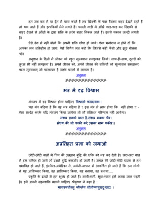 हभ जफ फस भें मा ट्रे न भें मात्रा कयते हैं तफ खखड़की क ऩास फैठकय फाहय दे खते यहते हैं
                                                              े
तो थक जाते हैं औय झऩककमाॉ रेने रगते हैं। चरती गाड़ी भें आॉखें पाड़-पाड़ कय खखड़की से
फाहय दे खने से आॉखों क द्राया शक्ति क तयॊ ग फाहय तनकर जाते हैं। इससे थकान जल्दी रगती
                      े              े
है ।
        ऐसे ढॊ ग से नहीॊ फोरो कक अऩनी शक्ति ऺीण हो जामे। ऐसा भनोयाज न होने दो कक
आऩका भन शक्तिहीन हो जाम। ऐसे तनणवम भत कयो कक न्जससे कहीॊ पसो औय झठ फोरना
                                                          ॉ      ू
ऩड़े।
      अनष्ठान क ददनों भें जीवन को फहुत भल्मवान सभझकय न्जमो। साथ-ही-साथ, दसयों को
         ु     े                        ू                                ू
तच्छ बी नहीॊ सभझना है । अऩने जीवन को, अऩने जीवन की शक्तिमों को भल्मवान सभझकय
 ु                                                              ू
ऩयभ भल्मवान ् जो ऩयभात्भा है उनक चयणों भें रगाना है ।
     ू                          े
                                             अनक्रभ
                                               ु
                                     ॐॐॐॐॐॐॐॐॐॐॐॐॐ


                                   भॊत्र भें दृढ़ द्धवश्वास

        भॊत्रजऩ भें दृढ़ द्धवश्वास होना चादहए। द्धवश्वासो परदामक्।
        'मह भॊत्र फदढ़मा है कक वह भॊत्र फदढ़मा है ? इस भॊत्र से राब होगा कक नहीॊ होगा ?' –
ऐसा सन्दे ह कयक मदद भॊत्रजऩ ककमा जामेगा तो सौ प्रततशत ऩरयणाभ नहीॊ आमेगा।
               े
                                 सॊशम सफको खात है, सॊशम सफका ऩीय।
                              सॊशम की जो पाकी कये, उसका नाभ पकीय।।
                                             अनुक्रभ
                                     ॐॐॐॐॐॐॐॐॐॐॐॐॐ


                             अप्रततहत प्रऻा को जगाओ

        छोटी-छोटी फातों भें र्चत्त की उरझन फद्धि की शक्ति को नष्ट कय दे ती है । जया-जया फात
                                            ु
भें हभ चककत हो जामें तो उससे फुद्धि कभजोय हो जाती है । जगत की छोटी-भोटी घटना से हभ
प्रबाद्धवत हो जाते हैं, इॊग्रैण्ड-अभेरयका से, जभवनी-जाऩान से आकद्धषवत हो जाते हैं कक उन रोगों
ने मह आद्धवष्काय ककमा, वह आद्धवष्काय ककमा, मह फनामा, वह फनामा.....
        प्रकृतत क द्रन्द्रों से हभ ऺुधध हो जाते हैं। ठण्डी-गभी, बूख-प्मास हभें असह्य जान ऩड़ती
                 े
है । हभें अऩनी सहनशक्ति फढ़ानी चादहए। श्रीकृष्ण ने कहा है :
                               भात्रास्ऩशावस्तु कौन्तेम शीतोष्णसुखद्खदा: ।
                                                                   ु
 