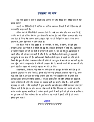 उऩासना का पर

        भॊत्र तीन प्रकाय क होते हैं- साफयी भॊत्र, ताॊबत्रक भॊत्र औय वैददक भॊत्र। वैददक भॊत्र भें ऩेटा
                          े
प्रकाय होते हैं।
        साफयी भॊत्र ससद्धिमाॉ दे ते हैं , ताॊबत्रक भॊत्र ताॊबत्रक चभत्काय ददखाते हैं औय वैददक भॊत्र हभें
आत्भशाॊतत प्रदान कयते हैं।
        वैददक भॊत्रों से रयद्धि-ससद्धिमाॉ उऩरधध होती हैं। उसक द्राया बोग औय भोऺ प्राद्ऱ होते हैं,
                                                             े
जफकक साफयी एवॊ ताॊबत्रक भॊत्रों क द्राया भोऺ-प्रातद्ऱ असॊबव है । उनसे ऐदहकय सपरता औय बोग
                                 े
प्राद्ऱ होता है ककन्तु श्रेष्ठ साधक उसभें उरझता नहीॊ। वह तो ससद्धिमों क आधायस्वरूऩ अऩने
                                                                       े
आत्भा भें , अऩने ब्रह्मस्वरूऩ भें जाग जाता है ।
        इन वैददक भॊत्रों क ऩाॉच इष्टदे व हैं- श्री गणऩतत, श्री सशव, श्री द्धवष्णु, श्री सूमव औय
                          े
बगवती अम्फा। इन ऩाॉचों भें से ककसी बी दे व की आयाधना ईभानदायी से कोई कये , श्रिा-बक्ति
से उनकी उऩासना कये तो उन दे वों क भॊत्रजाऩ से, दशवन से, उन ऩय की हुई श्रिा-बावना से
                                 े
उसकी बीतय की मोग्मता फढ़ जाती है औय मे दे व उसे ककसी-न-ककसी जागे हुए ब्रह्मऻानी
सदगुरुदे व क ऩास बेज दे ते हैं। कबी-न-कबी, ककसी-न-ककसी जन्भ भें हभने इन ऩाॉचों भें से
            े
ककसी की ऩूजा की होगी, आयाधना-अचवना की होगी तो उस ऩुण्म क फर से हभ ब्रह्मऻानी गुरु क
                                                        े                          े
ऩास ऩहुॉच जामेंगे। याभकृष्णदे व ने शक्ति की उऩासना की थी, बगवती कारी की उऩासना की थी।
उनको ब्रह्मतनष्ठ सदगुरु श्री तोताऩुयी भहायाज घय फैठे आ सभरे।
        ईश्वयोऩासना, आयाधना, श्रिा-बक्ति का ऩुण्म हभें ऐसे सदगुरु की प्रातद्ऱ कया दे ता है जो
अॊतमावभी आत्भदे व क साथ सभरा दें । हभने मदद ऐसी कोई उऩासना-आयाधना नहीॊ की है , हभभें
                   े
श्रिा-बक्ति नहीॊ है औय हभ ऩय कामदा रगामा जाम कक् 'तुभ ब्रह्मऻानी सॊत क दशवन कयो
                                                                      े
अन्मथा हजाय रुऩमे दण्ड ककमा जामेगा...' तो हभ उनक दशवन तो कयें गे रेककन उन दशवन से,
                                                े
उनक सान्न्नध्म से शाॊतत औय आनन्द का एहसास नहीॊ कय सकते। 'ठीक है ... चरो, हान्जयी
   े
बयवाकय आ जामें....' जैसे कामावरमों भें कछ काभचोय कभवचायी रोग हान्जयी बयवाकय इधय-उधय
                                        ु
खखसक जाते हैं ऐसे ही हभ रोग सॊत क दशवन कयने क सरए खखॊचकय चरे आमेंगे औय दशवन
                                 े           े
कयक, सत्सॊग सुनकय आनन्न्दत हो जामेंगे। हभाये ऩुण्मों भें कभी होगी तो हभें सॊत क सान्न्नध्म
   े                                                                           े
का ऩूया राब नहीॊ सभर ऩामेगा। सॊत का सान्न्नध्म प्राद्ऱ कयने भें हभायी रूर्च है तो सभझो
हभाये ऩण्म परे हैं।
       ु
                                                 अनुक्रभ
                                       ॐॐॐॐॐॐॐॐॐॐॐॐॐ
 