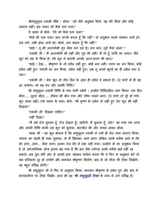 श्रीभधसदन स्वाभी चौंक ! सोचा् "अये भैंने अनुष्ठान ककमे, मह भेये ससवा औय कोई
             ु ू            े
जानता नहीॊ। इस चभाय को कसे ऩता चरा?"
                        ै
       वे चभाय से फोरे् "तेये को कसे ऩता चरा?"
                                  ै
     "कसे बी ऩता चरा। फात सच्ची कयता हूॉ कक नहीॊ ? दो अनुष्ठान कयक थककय आमे हो।
        ै                                                         े
ऊफ गमे, तबी इधय आमे हो। फोरो, सच कहता हूॉ कक नहीॊ?"
       "बाई ! तू बी अन्तमावभी गुरु जैसा रग यहा है । सच फता, तूने कसे जाना ?"
                                                                  ै
     "स्वाभी जी ! भैं अन्तमावभी बी नहीॊ औय गरु बी नहीॊ। भैं तो हूॉ जातत का चभाय। भैंने
                                              ु
बत को वश भें ककमा है । भेये बत ने फतामी आऩक अन्त्कयण की फात।"
 ू                           ू              े
      "बाई ! दे ख.... श्रीकृष्ण क तो दशवन नहीॊ हुए, कोई फात नहीॊ। प्रणव का जऩ ककमा, कोई
                                 े
दशवन नहीॊ हुए। गामत्री का जऩ ककमा, दशवन नहीॊ हुए। अफ तू अऩने बतड़े का ही दशवन कया दे ,
                                                                   ू
चर।"
       "स्वाभी जी ! भेया बत तो तीन ददन क अॊदय ही दशवन दे सकता है । 72 घण्टे भें ही वह
                          ू             े
आ जामेगा। रो मह भॊत्र औय उसकी द्धवर्ध।"
       श्री भधसदन स्वाभी द्धवर्ध भें क्मा कभी यखेंगे ! उन्होंने द्धवर्धसदहत जाऩ ककमा। एक ददन
              ु ू
फीता..... दसया फीता..... तीसया बी फीत गमा औय चौथा चरने रगा। 72 घण्टे तो ऩूये हो गमे।
           ू
बूत आमा नहीॊ। गमे चभाय क ऩास। फोरे् "श्री कृष्ण क दशवन तो नहीॊ हुए तेया बत बी नहीॊ
                        े                        े                       ू
ददखता?"
       "स्वाभी जी! ददखना चादहए।"
       "नहीॊ ददखा।"
    "भैं उसे योज फुराता हूॉ, योज दे खता हूॉ। ठहरयमे, भैं फुराता हूॉ, उसे।" वह गमा एक तयप
औय अऩनी द्धवर्ध कयक उस बूत को फुरामा, फातचीत की औय वाऩस आकय फोरा्
                   े
       "फाफा जी ! वह बूत फोरता है कक भधसूदन स्वाभी ने ज्मों ही भेया नाभ स्भयण ककमा,
                                       ु
'डामर' का ऩहरी ही नॊफय घुभामा, तो भैं खखॊचकय आने रगा। रेककन उनक कयीफ जाने से भेये
                                                               े
को आग...आग... जैसा रगा। उनका तेज भेये से सहा नहीॊ गमा। उन्होंने ॐ का अनुष्ठान ककमा
है तो आध्मान्त्भक ओज इतना फढ़ गमा है कक हभ जैसे म्रेच्छ उनक कयीफ खड़े नहीॊ यह
                                                           े
सकते। अफ तुभ भेयी ओय से उनको हाथ जोड़कय प्राथवना कयना कक वे कपय से अनुष्ठान कयें तो
सफ प्रततफन्ध दय हो जामेंगे औय बगवान श्रीकृष्ण सभरें गे। फाद भें जो गीता की टीका सरखें गे।
              ू
वह फहुत प्रससि होगी।"
      श्री भधसदन जी ने कपय से अनुष्ठान ककमा, बगवान श्रीकृष्ण क दशवन हुए औय फाद भें
             ु ू                                              े
बगवदगीता ऩय टीका सरखी। आज बी वह 'श्री भधुसूदनी टीका' क नाभ से जग प्रससि है ।
                                                           े
 