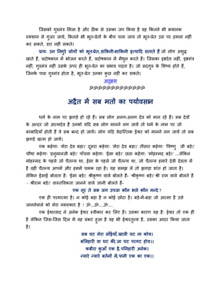 न्जसको गुरुभॊत्र सभरा है औय ठीक से उसका जऩ ककमा है वह ककतने बी बमानक
स्भशान से गुजय जामे, ककतने बी बूत-प्रेतों क फीच चरा जाम तो बत-प्रेत उस ऩय हभरा नहीॊ
                                           े                ू
कय सकते, डया नहीॊ सकते।
       प्राम् उन तनगुये रोगों को बूत-प्रेत, डाककनी-शाककनी इत्मादद सताते हैं जो रोग अशुि
खाते हैं, प्रदोषकार भें बोजन कयते हैं , प्रदोषकार भें भैथन कयते हैं। न्जसका इष्टदे व नहीॊ, इष्टभॊत्र
                                                         ु
नहीॊ, गुरुभॊत्र नहीॊ उसक ऊऩय ही बूत-प्रेत का प्रबाव ऩड़ता है । जो सदगुरु क सशष्म होते हैं,
                        े                                                 े
न्जनक ऩास गरुभॊत्र होता है , बत-प्रेत उनका कछ नहीॊ कय सकते।
     े     ु                  ू             ु
                                               अनक्रभ
                                                 ु
                                      ॐॐॐॐॐॐॐॐॐॐॐॐॐ


                         अद्रै त भें सफ भतों का ऩमाववसान

       धभव क नाभ ऩय झगड़े हो यहे हैं। सफ रोग अरग-अरग दे व को भान यहे हैं। सफ दे वों
            े
क अन्दय जो आत्भदे व हैं उनको मदद सफ रोग भानने रग जामें तो धभव क नाभ ऩय जो
 े                                                             े
फयफाददमाॉ होती हैं वे सफ फन्द हो जामें। रोग मदद वेदान्न्तक ईश्वय को भानने रग जामें तो सफ
झगड़े खत्भ हो जामें।
       एक कहे गा् 'भेया दे व फड़ा।' दसया कहे गा् 'भेया दे व फड़ा।' तीसया कहे गा् 'द्धवष्णु जी फड़े।'
                                     ू
चौथा कहे गा् 'हनुभानजी फड़े।' ऩाॉचवा कहे गा् 'ईसा फड़े।' छठा कहे गा् 'भोहम्भद फड़े।' ...रेककन
भोहम्भद क ऩहरे जो चैतन्म था, ईसा क ऩहरे जो चैतन्म था, जो चैतन्म हभाये दे वी दे वता भें
         े                        े
है वही चैतन्म आऩभें औय हभभें चभक यहा है । मह सभझ रें तो झगड़ा शाॊत हो जाता है ।
रेककन ईसाई फोरता है ् 'ईसा फड़े।' श्रीकृष्ण वारे फोरते हैं- 'श्रीकृ ष्ण फड़े।' श्री याभ वारे फोरते हैं
– श्रीयाभ फड़े।' वास्तद्धवकता जानने वारे ऻानी फोरते हैं-
                            एक नूय ते सफ जग उऩजा कौन बरे कौन भन्दे ?
       एक ही ऩयभात्भा है । न कोई फड़ा है न कोई छोटा है । फड़े-भें -फड़ा जो आत्भा है उसे
जाननेवारे को भेया नभस्काय है ! ॐ...ॐ....ॐ....
       एक ईश्वयवाद ने अनेक ईश्वय स्वीकाय कय सरए हैं। उसका कायण मह है ् ईश्वय तो एक ही
है रेककन न्जस-न्जस ददर भें वह प्रकट हुआ है वह बी ईश्वयतुल्म है , उसका आदय ककमा जाता
है ।
                                 सफ घट भेया साॉईमाॉ, खारी घट ना कोम।
                                 फसरहायी वा घट की, जा घट ऩयगट होम।।
                                    कफीया कआॉ एक है, ऩतनहायी अनेक।
                                           ु
                                 न्माये न्माये फतवनों भें, ऩानी एक का एक।।
 