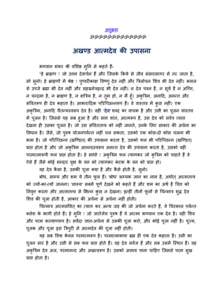 अनुक्रभ
                                    ॐॐॐॐॐॐॐॐॐॐॐॐॐ


                           अखण्ड आत्भदे व की उऩासना

         बगवान शॊकय श्री वसशष्ठ भतन से कहते हैं-
                                 ु
         "हे ब्राह्मण ! जो उत्तभ दे वाचवन हैं औय न्जसक ककमे से जीव सॊसायसागय से तय जाता है ,
                                                      े
सो सनो। हे ब्राह्मणों भें श्रेष्ठ ! ऩण्डयीकाऺ द्धवष्णु दे व नहीॊ औय बत्ररोचन सशव बी दे व नहीॊ। कभर
    ु                                ु
से उऩजे ब्रह्मा बी दे व नहीॊ औय सहस्रनेत्रइन्द्र बी दे व नहीॊ। न दे व ऩवन है , न समव है न अन्ग्न,
                                                                                  ू
न चन्द्रभा है , न ब्राह्मण है , न ऺबत्रम है , न तभ हो, न भैं हूॉ। अकृबत्रभ, अनादद, अनन्त औय
                                                 ु
सॊद्धवतरूऩ ही दे व कहाता है । आकायाददक ऩरयन्च्छन्नरूऩ हैं। वे वास्तव भें कछ नहीॊ। एक
                                                                             ु
अकृबत्रभ, अनादद चैतन्मस्वरूऩ दे व है । वही 'दे व' शधद का वाचक है औय उसी का ऩजन वास्तव
                                                                            ू
भें ऩूजन है । न्जससे मह सफ हुआ है औय सत्ता शाॊत, आत्भरूऩ है , उस दे व को सववत्र व्माद्ऱ
दे खना ही उसका ऩूजन है । जो उस सॊद्धवततत्त्व को नहीॊ जानते, उनक सरए साकाय की अचवना का
                                                               े
द्धवधान है । जैसे, जो ऩुरुष मोजनऩमवन्त नहीॊ चर सकता, उसको एक कोस-दो कोस चरना बी
बरा है । जो ऩरयन्च्छन्न (खन्ण्डत) की उऩासना कयता है , उसको पर बी ऩरयन्च्छन्न (खन्ण्डत)
प्राद्ऱ होता है औय जो अकृबत्रभ आनन्दस्वरूऩ अनन्त दे व की उऩासना कयता है , उसको वही
ऩयभात्भारूऩी पर प्राद्ऱ होता है । हे साधो ! अकृबत्रभ पर त्मागकय जो कृबत्रभ को चाहते हैं वे
ऐसे हैं जैसे कोई भन्दाय वऺ क वन को त्मागकय कटक क वन को प्राद्ऱ हो।
                         ृ  े               ॊ   े
         वह दे व कसा है , उसकी ऩूजा क्मा है औय कसे होती है , सुनो।
                  ै                             ै
         फोध, साम्म औय शभ मे तीन पर हैं। 'फोध' सम्मक ऻान का नाभ है , अथावत ् आत्भतत्त्व
                                  ू
को ज्मों-का-त्मों जानना। 'साम्म' सफभें ऩूणव दे खने को कहते हैं औय शभ का अथव है र्चत्त को
तनवत्त कयना औय आत्भतत्त्व से सबन्न कछ न दे खना। इन्हीॊ तीनों परों से र्चन्भात्र शुि दे व
   ृ                                ु                         ू
सशव की ऩूजा होती है , आकाय की अचवना से अचवना नहीॊ होती।
         र्चन्भात्र आत्भसॊद्धवत ् का त्माग कय अन्म जड़ की जो अचवना कयते हैं , वे र्चयकार ऩमवन्त
क्रेश क बागी होते हैं। हे भुतन ! जो ऻातेऻम ऩुरुष हैं वे आत्भा बगवान एक दे व है । वही सशव
       े                                 े
औय ऩयभ कल्माणरूऩ है । सववदा ऻान-अचवना से उसकी ऩूजा कयो, औय कोई ऩूजा नहीॊ है । ऩूज्म,
ऩूजक औय ऩूजा इस बत्रऩुटी से आत्भदे व की ऩजा नहीॊ होती।
                                         ू
         मह सफ द्धवश्व कवर ऩयभात्भरूऩ है । ऩयभात्भाकाश ब्रह्म ही एक दे व कहाता है । उसी का
                        े
ऩूजन साय है औय उसी से सफ पर प्राद्ऱ होते हैं। वह दे व सववऻ हैं औय सफ उसभें न्स्थत हैं। वह
अकृबत्रभ दे व अज, ऩयभानन्द औय अखन्डरूऩ है । उसको अवश्म ऩाना चादहए न्जससे ऩयभ सुख
प्राद्ऱ होता है ।
 