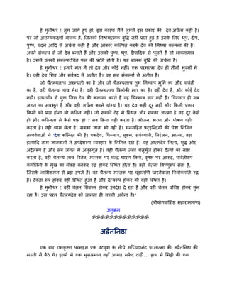 हे भुनीश्वय ! तुभ जागे हुए हो, इस कायण भैंने तुभसे इस प्रकाय की दे व-अचवना कही है ।
ऩय जो असम्मकदशी फारक हैं , न्जनको तनद्ळमात्भक फुद्धि नहीॊ प्राद्ऱ हुई है उनक सरए धऩ, दीऩ,
                                                                            े     ू
ऩुष्ऩ, चॊदन आदद से अचवना कही है औय आकाय कन्ल्ऩत कयक दे व की सभ्मा कल्ऩना की है ।
                                                   े
अऩने सॊकल्ऩ से जो दे व फनाते हैं औय उसको ऩुष्ऩ, धऩ, दीऩाददक से ऩूजते हैं सो बावनाभात्र
                                                 ू
है । उससे उनको सॊकल्ऩयर्चत पर की प्रातद्ऱ होती है । मह फारक फुद्धि की अचवना है ।
        हे भुनीश्वय ! हभाये भत भें तो दे व औय कोई नहीॊ। एक ऩयभात्भा दे व ही तीनों बुवनों भें
है । वही दे व सशव औय सववऩद से अतीत है । वह सफ सॊकल्ऩों से अतीत है ।
        जो चैतन्मतत्त्व अरुन्धती का है औय जो चैतन्मतत्त्व तभ तनष्ऩाऩ भतन का औय ऩाववती
                                                           ु          ु
का है , वही चैतन्म तत्त्व भेया है । वही चैतन्मतत्त्व बत्ररोकी भात्र का है । वही दे व है , औय कोई दे व
नहीॊ। हाथ-ऩाॉव से मि न्जस दे व की कल्ऩना कयते हैं वह र्चन्भात्र साय नहीॊ है । र्चन्भात्र ही सफ
                   ु
जगत का सायबत है औय वही अचवना कयने मोग्म है । मह दे व कहीॊ दय नहीॊ औय ककसी प्रकाय
           ू                                               ू
ककसी को प्राद्ऱ होना बी कदठन नहीॊ। जो सफकी दे ह भें न्स्थत औय सफका आत्भा है वह दय कसे
                                                                                ू ै
हो औय कदठनता से कसे प्राद्ऱ हो ? सफ कक्रमा वही कयता है । बोजन, बयण औय ऩोषण वही
                 ै
कयता है । वही श्वास रेता है । सफका ऻाता बी वही है । भनसदहत षट्इन्न्द्रमों की चेष्टा तनसभत्त
तत्त्ववेत्ताओॊ ने 'दे व' कन्ल्ऩत की है । एकदे व, र्चन्भात्र, सूक्ष्भ, सववव्माऩी, तनयॊ जन, आत्भा, ब्रह्म
इत्मादद नाभ ऻानवानों ने उऩदे शरूऩ व्मवहाय क तनसभत्त यखे हैं। वह आत्भदे व तनत्म, शुि औय
                                           े
अद्रै तरूऩ है औय सफ जगत भें अनुस्मूत है । वही चैतन्म तत्त्व चतुबुज होकय दै त्मों का नाश
                                                                 व
कयता है , वही चैतन्म तत्त्व बत्रनेत्र, भस्तक ऩय चन्द्र धायण ककमे, वषब ऩय आरूढ़, ऩाववतीरूऩ
                                                                   ृ
कभसरनी क भुख का बॉवया फनकय रूद्र होकय न्स्थत होता है । वही चेतना द्धवष्णरूऩ सत्ता है,
        े                                                               ु
न्जसक नासबकभर से ब्रह्म उऩजे हैं। वह चैतन्म भस्तक ऩय चड़ाभखण धायनेवारा बत्ररोकऩतत रूद्र
     े                                                ू
है । दे वता रूऩ होकय वही न्स्थत हुआ है औय दै त्मरूऩ होकय बी वही न्स्थत है ।
          हे भुनीश्वय ! वही चेतन सशवरूऩ होकय उऩदे श दे यहा है औय वही चेतन वसशष्ठ होकय सुन
यहा है । उस ऩयभ चैतन्मदे व को जानना ही सच्ची अचवना है ।"
                                                                             (श्रीमोगवासशष्ठ भहायाभामण)
                                                 अनुक्रभ
                                        ॐॐॐॐॐॐॐॐॐॐॐॐॐ


                                              अद्रै ततनष्ठा

        एक फाय याभकृष्ण ऩयभहॊ स एक वटवऺ क नीचे सन्च्चदानॊद ऩयभात्भा की अद्रै ततनष्ठा की
                                      ृ  े
भस्ती भें फैठे थे। इतने भें एक भुसरभान वहाॉ आमा। सपद दाढ़ी.... हाथ भें सभट्टी की एक
                                                   े
 