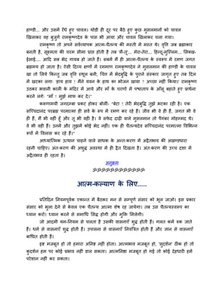 हाण्डी... औय उसभें यॉ धे हुए चावर। थोड़ी ही दय ऩय फैठे हुए कछ भुसरभानों को चावर
                                             ू              ु
खखराकय वह फुजुगव याभकृष्णदे व क ऩास बी आमा औय चावर खखराकय चरा गमा।
                                 े
        याभकृष्ण तो अऩने सववव्माऩक आत्भ-चैतन्म की भस्ती भें भस्त थे। वद्धत्त जफ ब्रह्माकाय
                                                                      ृ
फनती है , सूक्ष्भता की चयभ सीभा प्राद्ऱ होती है तफ 'भैं-तू'... भेया-तेया... दहन्द-भुन्स्रभ... ससक्ख-
                                                                                 ू
ईसाई.... आदद सफ बेद गामफ हो जाते हैं। सफभें भैं ही आत्भ-चैतन्म क स्वरूऩ भें यभण जगत
                                                                े
ब्रह्मभम हो जाता है । ऐसी ददव्म ऺणों भें यभभाण याभकृष्णदे व ने भुसरभान की हाण्डी क चावर
                                                                                  े
खा तो सरमे ककन्तु जफ वद्धत्त स्थर फनी, र्चत्त भें बेदफद्धि क ऩयाने सॊस्काय जागत हुए तफ ददर
                      ृ         ू                     ु     े ु               ृ
भें खटका रगा् 'हाम हाम ! भैंने मवन क हाथ का बोजन खामा ? अच्छा नहीॊ ककमा।' याभकृष्ण
                                       े
उठकय बवानी कारी क भॊददय भें आमे औय भाॉ क चयणों भें ऩद्ळाताऩ क आॉसू फहाते हुए प्राथवना
                    े                   े                    े
कयने रगे् "भाॉ ! भझे भाप कय दे । ''
                  ु
        करूणाभमी जगदम्फा प्रकट होकय फोरीॊ- "फेटा ! तेयी बेदफद्धि तझे बटका यही है । एक
                                                            ु     ु
सन्च्चदानॊद ऩयब्रह्म ऩयभात्भा ही सवव क रूऩ भें यभण कय यहे हैं। जीव बी वे ही हैं , जगत बी वे
                                      े
ही हैं, भैं बी वहीॊ हूॉ औय तू बी वही है । वे सपद दाढ़ी वारे भुसरभान तो ऩैगॊफय भोहम्भद थे।
                                               े
वे बी वही हैं। उनभें औय तुझभें कोई बेद नहीॊ। एक ही चैतन्मदे व सन्च्चदानॊद ऩयभात्भा द्धवसबन्न
रूऩों भें द्धवरास कय यहे हैं।"
        आध्मान्त्भक उत्थान चाहने वारे साधक क अन्त्कयण भें अद्रै तबाव की अखण्डधाया
                                            े
यहनी चादहए। अॊत्कयण की अशुि अवस्था भें ही द्रै त ददखता है । अॊत्कयण की उच्च दशा भें
अद्रै तबाव ही यहता है ।
                                              अनुक्रभ
                                      ॐॐॐॐॐॐॐॐॐॐॐॐ


                                 आत्भ-कल्माण क सरए.....
                                              े

        प्रततददन तनमभऩूवक एकान्त भें फैठकय भन से सम्ऩूणव सॊसाय को बूर जाओ। इस प्रकाय
                        व
सॊसाय को बरा दे ने से कवर एक चैतन्म आत्भा शेष यह जामेगा। तफ उस चैतन्मस्वरूऩ का
          ु            े
ध्मान कयो। ध्मान कयने से सभार्ध ससि होगी औय भुक्ति सभरेगी।
        जो आदभी मभ-तनमभ से चरता है उसकी वासनाएॉ शि होती हैं। गरत कभव रुक जाते
                                                 ु
हैं। धभव से वासनाएॉ शुि होती हैं। उऩासना से वासनाएॉ तनमॊबत्रत होती हैं औय ऻान से वासनाएॉ
फार्धत होती हैं।
        इष्ट भजफूत हो तो हभाया अतनष्ट नहीॊ होता। आत्भबाव भजफूत हो, 'सुदशवन' ठीक हो तो
कदशवन हभ ऩय कोई प्रबाव नहीॊ डार सकता। आत्भतनष्ठा भजफूत हो गई तो कोई दे हधायी हभें
 ु
ऩये शान नहीॊ कय सकता।
 