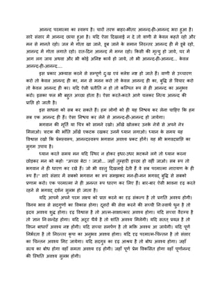 आनन्द ऩयभात्भा का स्वरूऩ है । चायों तयप फाहय-बीतय आनन्द-ही-आनन्द बया हुआ है ।
साये सॊसाय भें आनन्द छामा हुआ है । मदद ऐसा ददखराई न दे तो वाणी से कवर कहते यहो औय
                                                                   े
भन से भानते यहो। जर भें गोता खा जाने, डूफ जाने क सभान तनयन्तय आनन्द ही भें डूफे यहो,
                                                े
आनन्द भें गोता रगाते यहो। यात-ददन आनन्द भें भग्न यहो। ककसी की भत्मु हो जामे, घय भें
                                                               ृ
आग रग जाम अथवा औय बी कोई अतनष्ट कामव हो जामे, तो बी आनन्द-ही-आनन्द... कवर
                                                                       े
आनन्द-ही-आनन्द....
       इस प्रकाय अभ्मास कयने से सम्ऩणव द्ख एवॊ क्रेश नष्ट हो जाते हैं। वाणी से उच्चायण
                                    ू   ु
कयो तो कवर आनन्द ही का, भन से भनन कयो तो कवर आनन्द ही का, फद्धि से द्धवचाय कयो
        े                                 े                ु
तो कवर आनन्द ही का। मदद ऐसी प्रतीतत न हो तो कन्ल्ऩत रूऩ से ही आनन्द का अनबव
    े                                                                    ु
कयो। इसका पर बी फहुत अच्छा होता है । ऐसा कयते-कयते आगे चरकय तनत्म आनन्द की
प्रातद्ऱ हो जाती है ।
       इस साधना को सफ कय सकते हैं। हभ रोगों को ही मह तनद्ळम कय रेना चादहए कक हभ
सफ एक आनन्द ही हैं। ऐसा तनद्ळम कय रेने से आनन्द-ही-आनन्द हो जामेगा।
       बगवान की भततव मा र्चत्र को साभने यखो। आॉखे खोरकय उनक नेत्रों से अऩने नेत्र
                 ू                                         े
सभराओ। त्राटक की बाॉतत आॉखें एकटक यखकय उनभें ध्मान रगाओ। ध्मान क सभम मह
                                                                े
द्धवश्वास यखो कक प्रेभस्वरूऩ, आनन्दस्वरूऩ बगवान अवश्म प्रकट होंगे। मह बी बगवदप्रातद्ऱ का
सुगभ उऩाम है ।
       ध्मान कयते सभम भन मदद न्स्थय न होकय इधय-उधय बटकने रगे तो ध्मान कयना
छोड़कय भन को कहो् "अच्छा फेटा ! जाओ... जहाॉ तुम्हायी इच्छा हो वहीॊ जाओ। सफ रूऩ तो
बगवान ने ही धायण कय यखे हैं। जो बी वस्तु ददखराई दे ती हैं वे सफ ऩयभात्भा नायामण क ही
                                                                                 े
रूऩ हैं।" साये सॊसाय भें सफको बगवान का रूऩ सभझकय भन-ही-भन बगवद् फुद्धि से सफको
प्रणाभ कयो। एक ऩयभात्भा ने ही अनन्त रूऩ धायण कय सरए हैं। फाय-फाय ऐसी बावना दृढ़ कयते
यहने से बगवद् दशवन सुरब हो जाता है ।
       मदद आऩभें अऩने ऩयभ रक्ष्म को प्राद्ऱ कयने का दृढ़ सॊकल्ऩ है तो प्रगतत अवश्म होगी।
द्धवनम बाव से सदगुणों का द्धवकास होगा। दसयों की सेवा कयने की सच्ची तन्स्वाथव धन है तो
                                        ू                                     ु
रृदम अवश्म शुि होगा। दृढ़ द्धवश्वास है तो आत्भ-साऺात्काय अवश्म होगा। मदद सच्चा वैयाग्म है
तो ऻान तन्सन्दे ह होगा। मदद अटूट धैमव है तो शाॊतत अवश्म सभरेगी। मदद सतत ् प्रमत्न है तो
द्धवघ्न फाधाएॉ अवश्म नष्ट होंगी। मदद सच्चा सभऩवण है तो बक्ति अवश्म आ जामेगी। मदद ऩणव
                                                                                  ू
तनबवयता है तो तनयन्तय कृऩा का अनुबव अवश्म होगा। मदद दृढ़ ऩयभात्भ-र्चन्तन है तो सॊसाय
का र्चन्तन अवश्म सभट जामेगा। मदद सदगुरु का दृढ़ आश्रम है तो फोध अवश्म होगा। जहाॉ
सत्म का फोध होगा वहाॉ सभता अवश्म दृढ़ होगी। जहाॉ ऩूणव प्रेभ द्धवकससत होगा वहाॉ ऩूणावनन्द
की न्स्थतत अवश्म सरब होगी।
                  ु
 