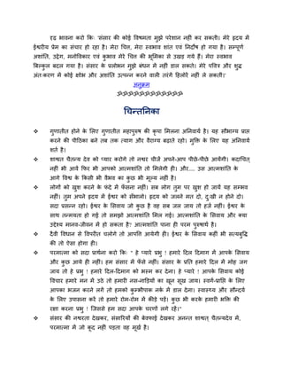 दृढ़ बावना कयो कक् 'सॊसाय की कोई द्धवषभता भझे ऩये शान नहीॊ कय सकती। भेये रृदम भें
                                                  ु
ईश्वयीम प्रेभ का सॊचाय हो यहा है । भेया र्चत्त, भेया स्वबाव शाॊत एवॊ तनदोष हो गमा है । सम्ऩूणव
अशाॊतत, उद्रे ग, भनोद्धवकाय एवॊ कबाव भेये र्चत्त की बूसभका से उखड़ गमे हैं। भेया स्वबाव
                                 ु
बफल्कर फदर गमा है । सॊसाय क प्ररोबन भुझे फॊधन भें नहीॊ डार सकते। भेये ऩद्धवत्र औय शि
     ु                     े                                                       ु
अॊत्कयण भें कोई ऺोब औय अशाॊतत उत्ऩन्न कयने वारी तयॊ गें दहरोयें नहीॊ रे सकतीॊ।'
                                            अनुक्रभ
                                     ॐॐॐॐॐॐॐॐॐॐॐॐ


                                        र्चन्ततनका

      गणातीत होने क सरए गुणातीत भहाऩरुष की कृऩा सभरना अतनवामव है । मह सौबाग्म प्राद्ऱ
        ु           े                ु
       कयने की ऩीदठका फने तफ तक त्माग औय वैयाग्म फढ़ाते यहो। भक्ति क सरए मह अतनवामव
                                                              ु     े
       शतव है ।
      शाश्वत चैतन्म दे व को प्माय कयोगे तो नश्वय चीजें अऩने-आऩ ऩीछे -ऩीछे आमेंगी। कदार्चत ्
       नहीॊ बी आवें कपय बी आऩको आत्भशाॊतत तो सभरेगी ही। औय.... उस आत्भशाॊतत के
       आगे द्धवश्व क ककसी बी वैबव का कछ बी भूल्म नहीॊ है ।
                    े                 ु
      रोगों को खश कयने क पदे भें पसना नहीॊ। सफ रोग तुभ ऩय खश हो जामें मह सम्बव
                 ु       े ॊ       ॉ                        ु
       नहीॊ। तुभ अऩने रृदम भें ईश्वय को सॉबारो। रृदम को जरने भत दो, द्खी न होने दो।
                                                                     ु
       सदा प्रसन्न यहो। ईश्वय क ससवाम जो कछ है वह सफ जर जाम तो हजव नहीॊ। ईश्वय क
                               े          ु                                     े
       साथ तन्भमता हो गई तो सभझो आत्भशाॊतत सभर गई। आत्भशाॊतत क ससवाम औय क्मा
                                                              े
       उद्देश्म भानव-जीवन भें हो सकता है ? आत्भशाॊतत ऩाना ही ऩयभ ऩुरुषाथव है ।
      दै वी द्धवधान से द्धवऩयीत चरोगे तो आऩद्धत्त आमेगी ही। ईश्वय क ससवाम कहीॊ बी सत्मफुद्धि
                                                                    े
       की तो ऐसा होगा ही।
      ऩयभात्भा को सदा प्राथवना कयो कक् " हे प्माये प्रबु ! हभाये ददर ददभाग भें आऩक ससवाम
                                                                                   े
       औय कछ आमे ही नहीॊ। हभ सॊसाय भें पसे नहीॊ। सॊसाय क प्रतत हभाये ददर भें भोह जग
           ु                            ॉ               े
       जाम तो हे प्रबु ! हभाये ददर-ददभाग को बस्भ कय दे ना। हे प्माये ! आऩक ससवाम कोई
                                                                          े
       द्धवचाय हभाये भन भें उठे तो हभायी नस-नाक्तड़मों का खन सूख जाम। स्वगव-प्रातद्ऱ क सरए
                                                           ू                          े
       आऩका बजन कयने रगें तो हभको कम्बीऩाक नक भें डार दे ना। स्वास््म औय सौन्दमव
                                   ु         व
       क सरए उऩासना कयें तो हभाये योभ-योभ भें कीड़े ऩड़ें। कछ बी कयक हभायी बक्ति की
        े                                                   ु       े
       यऺा कयना प्रबु ! न्जससे हभ सदा आऩक चयणों रगे यहें । "
                                         े
      सॊसाय की नश्वयता दे खकय, सॊसारयमों की फेवपाई दे खकय अनन्त शाश्वत ् चैतन्मदे व भें ,
       ऩयभात्भा भें जो कद नहीॊ ऩड़ता वह भूखव है ।
                        ू
 