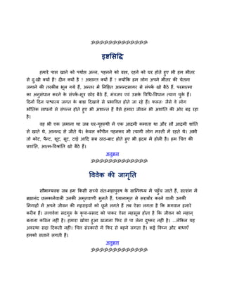 ॐॐॐॐॐॐॐॐॐॐॐॐॐ


                                         इष्टससद्धि

      हभाये ऩास खाने को ऩमावद्ऱ अन्न, ऩहनने को वस्त्र, यहने को घय होते हुए बी हभ बीतय
से द्खी क्मों हैं? दीन क्मों है ? अशान्त क्मों हैं ? क्मोंकक हभ रोग अऩने बीतय की चेतना
    ु
जगाने की तयकीफ बूर गमे हैं, अन्तय भें तनदहत आनन्दसागय से सॊऩक खो फैठे हैं, ऩयभात्भा
                                                             व
का अनुसधान कयने क सॊऩक-सूत्र छोड़ फैठे हैं, भॊत्रजऩ एवॊ उसक द्धवर्ध-द्धवधान त्माग चक हैं।
       ॊ         े    व                                    े                       ु े
ददनों ददन ऩाद्ळात्म जगत क फाह्य ददखावे से प्रबाद्धवत होते जा यहे हैं। परत् जैसे वे रोग
                         े
बौततक साधनों से सॊऩन्न होते हुए बी अशान्त हैं वैसे हभाया जीवन बी अशाॊतत की ओय फढ़ यहा
है ।
       वह बी एक ज़भाना था जफ घय-गहस्थी भें एक आदभी कभाता था औय सौ आदभी शाॊतत
                                 ृ
से खाते थे, आनन्द से जीते थे। कवर कौऩीन ऩहनकय बी त्मागी रोग भस्ती भें यहते थे। अबी
                               े
तो कोट, ऩैन्ट, शूट, फूट, टाई आदद सफ ठाठ-फाट होते हुए बी रृदम भें होरी है । हभ र्चत्त की
प्रशाॊतत, आत्भ-द्धवश्राॊतत खो फैठे हैं।
                                           अनुक्रभ
                                   ॐॐॐॐॐॐॐॐॐॐॐॐॐ


                                  द्धववेक की जागतत
                                                ृ

          सौबाग्मवश जफ हभ ककसी सच्चे सॊत-भहाऩरुष क सान्न्नध्म भें ऩहुॉच जाते हैं , सत्सॊग भें
                                               ु    े
ब्रह्मानॊद छरकानेवारी उनकी अभतवाणी सनते हैं , ध्मानाभत से सयाफोय कयने वारी उनकी
                             ृ       ु                ृ
तनगाहों भें अऩने जीवन की गहयाइमों को छने रगते हैं तफ ऐसा रगता है कक बगवान हभाये
                                      ू
कयीफ हैं। तत्त्ववेत्ता सदगरु क कृऩा-प्रसाद को ऩाकय ऐसा भहसस होता है कक जीवन को भहान ्
                          ु   े                           ू
फनाना कदठन नहीॊ है । हभाया खोमा हुआ खजाना कपय से ऩा रेना दष्कय नहीॊ है । ...रेककन मह
                                                                 ु
अवस्था सदा दटकती नहीॊ। र्चत्त सॊस्कायों भें कपय से फहने रगता है । कई द्धवघ्न औय फाधाएॉ
हभको सताने रगती हैं।
                                           अनुक्रभ
                                   ॐॐॐॐॐॐॐॐॐॐॐॐॐ
 