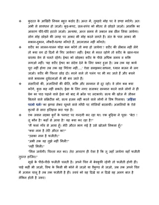      कदयत क आखखयी तनमभ फहुत कठोय हैं। अन्त भें , तुम्हाये भोह ऩय वे डण्डा भायें गे। अत्
        ु     े
       अबी से सावधान हो जाओ। कड़-कऩट, छर-प्रऩॊच को बीतय से छोड़ते जाओ। आसक्ति का
                              ू
       आवयण धीये -धीये हटाते जाओ। अन्मथा, अन्त सभम भें जफयन सफ छीन सरमा जामेगा।
       रोग भोह छोड़ने की जगह ऩय आकय बी भोह कयने रगते हैं। सॊत क ऩास आकय बी
                                                               े
       भकान-दकान, नौकयी-धन्धा भाॉगते हैं , आत्भऻान नहीॊ भाॉगते।
             ु
      शयीय का रारन-ऩारन थोड़ा कभ कयें गे तो क्मा हो जामेगा ? शयीय की सॉबार नहीॊ रें गे
       तो क्मा वग दो ददनों भें र्गय जामेगा? नहीॊ। ईश्वय भें भस्त यहोगे तो शयीय क खान-ऩान
                                                                                े
       प्रायधध वेग से चरते यहें गे। ईश्वय को छोड़कय शयीय क ऩीछे अर्धक सभम व शक्ति
                                                          े
       रगाओ नहीॊ। 'मह शयीय ईश्वय का सॊदेश दे ने क सरए प्रकट हुआ है । जफ तक मह कामव
                                                   े
       ऩया नहीॊ होगा तफ तक वह र्गये गा नहीॊ.....' ऐसा सभझकय साधना, ध्मान बजन भें रग
        ू
       जाओ। शयीय की र्चन्ता छोड़ दो। भयने वारे तो ऩरॊग ऩय बी भय जाते हैं औय फचने
       वारे बमानक दघटनाओॊ भें बी फच जाते हैं।
                   ु व
      सॊसारयमों की, अऻातनमों की प्रीतत, बक्ति औय सम्भान से दय यहो। वे रोग कफ क्मा
                                                             ू
       कयें गे, कछ कह नहीॊ सकते। ईसा क सरए नगय सजाकय सम्भान कयने वारे रोगों ने ही
                 ु                    े
       प्रेभ का ऩाठ ऩढ़ाने वारे ईसा को फाद भें क्रॉस ऩय रटकामे। सत्म की खोज भें जीवन
       बफताने वारे सॉक्रटीस को, सत्म हजभ नहीॊ कयने वारे रोगों ने द्धवष द्धऩरामा। 'अदहॊसा
                       े
       ऩयभो धभव्' का झण्डा रेकय घूभने वारे गाॉधी ऩय गोसरमाॉ फयसामीॊ। अऻातनमों क ऐसे
                                                                               े
       कृत्मों से साया इततहास बया ऩड़ा है ।
      एक जवान रड़का कएॉ क ऩनघट ऩय गन्दगी कय यहा था। एक फुदढ़मा ने ऩूछा् "फेटा !
                      ु   े
       तू कौन है ? कहाॉ से आमा है? मह क्मा कय यहा है?"
       "भैं पराॊ गाॉव से आमा हूॉ। भेयी औयत बाग गई है उसे खोजने तनकरा हूॉ।"
       "क्मा नाभ है तेयी औयत का?"
       "उसका नाभ है पजीती।"
       "अबी तक वह तुझे नहीॊ सभरी?"
       "नहीॊ सभरी।"
       "सभर जामेगी। र्चन्ता भत कय। तेया आचयण ही ऐसा है कक तू जहाॉ जामेगा वहाॉ पजीती
तुयन्त हान्जय।"
       भूखव क ऩीछे -ऩीछे पजीती चरती है । अऩने र्चत्त भें फेवकपी यहे गी तो पजीती होगी ही।
             े                                               ू
चाहे कहीॊ बी जाओ, द्धवश्व क ककसी बी कोने भें जाओ मा वैकण्ठ भें जाओ, जफ तक अऩने र्चत्त
                           े                           ु
भें अऻान चारू है तफ तक पजीती है ही। स्वमॊ को वह ददखे मा न ददखे वह अरग फात है
रेककन होती है जरूय।
 