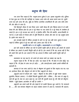 भनुष्म की दद्रधा

        एक तयप र्चत्त चाहता है कक् 'भनुष्म-जन्भ दरब है अत् इसका सदऩमोग कयें । दतनमा
                                                 ु व              ु            ु
भें ऐसा कछ कय रें कक भेये ऩदर्चह्नों ऩय चरकय अन्म रोग बी अऩना बाग्म फना रें।' दसयी
         ु                                                                     ू
तयप भन हभें जगत की ओय, फुद्धि का तनणवम जागततक उऩरन्धधमों की ओय तथा शयीय बोग
की ओय खीॊच रे जाता है ।
        ऐसे दद्रधाऩणव जीवन भें क्मा ककमा जाम? कबी श्रेमस ् की ओय खखॊचाव होता है तो कबी
                   ू
प्रेमस की ओय खखॊचाव होता है । हभ न ऩये श्रेमस ऩय चर सकते हैं न ऩये प्रेमस ् क उऩबोिा हो
                                    ू                           ू            े
सकते हैं। हभ न ऩये सज्जन फन ऩाते हैं, न ईश्वयीम शाॉतत, र्चत्त की प्रशाॊतत, आत्भ-द्धवश्राॊतत रे
                ू
ऩाते हैं, न हभें सॊसाय भें शैतान होने से ततद्ऱ सभरती है । साधक औय बि का मह अनुबव होता
                                          ृ
है । इसक क्मा कायण हैं?
        े
        हभ अच्छाई चाहते हैं रेककन अच्छाई क भागव ऩय ऩये चर नहीॊ ऩाते। फयाई से फचना
                                          े         ू                 ु
चाहते हैं रेककन फुयाई से ऩूये फच नहीॊ ऩाते। हभाया हार ऐसा है कक्
                     जानासभ धभं न च भे प्रवद्धत्त्। जानाम्मधभं न च भे तनवद्धत्त्।
                                           ृ                             ृ
        हभ धभव जानते हैं रेककन उस धभव भें हभायी प्रवद्धत्त नहीॊ हो यही है । हभ अधभव को जानते
                                                    ृ
हैं रेककन उस अधभव से हभायी तनवद्धत्त नहीॊ हो यही है । हभ जानते हैं कक मह अच्छा नहीॊ है कपय
                              ृ
बी उसभें पसे यहते हैं। हभ जानते हैं कक मह अच्छा है रेककन उसभें हभायी प्रवद्धत्त नहीॊ हो
          ॉ                                                              ृ
ऩाती।
        भानवभात्र का मह प्रद्ल है । जो अऩने को भानव भानें उन सफका मह प्रद्ल है ।
        भनुष्म चाहता है कक् 'भैं श्रेष्ठ फन जाऊ।' वह चाहता है कक् 'भैं ईश्वय क साथ खेरॉ ू।' वह
                                               ॉ                              े
चाहता है कक् 'भैं ईश्वय क साथ एक हो जाऊ।' .....औय साथ-ही-साथ उसको अऩनी कसभमाॉ बी
                         े             ॉ
खटकती है ।
        बागवत भें एक कथा आती है । कस ने श्रीकृष्ण को फुराने क सरए षड्मॊत्र यचा था। मऻ
                                   ॊ                         े
का आमोजन ककमा औय श्रीकृष्ण को रेने क सरए अक्रयजी को बेजा।
                                    े       ू
        अक्रयजी यास्ते भें सोचने रगे् "आहा ! श्रीकृष्ण से बें ट होगी। वे भुझे 'काका' कहकय
           ू
फुरामेंगे। ककतना आनन्द ! वे घक्तड़माॉ ककतनी सुहावनी होंगी ! रेककन.... भेया नाभ तो अक्रय है ,
                                                                                     ू
कभव भेये क्रय हैं। कस का अन्न खाता हूॉ, उस ऩाऩी की गुराभी कयता हूॉ। भेये जैसे को श्रीकृष्ण
           ू        ॊ
सभरेंगे ? भुझे दे खकय अन्तधावन तो नहीॊ हो जामेंगे ?"
        अक्रयजी जफ अऩने कभों की ओय दे खते हैं तो उनकी दहम्भत छट जाती है , ऩैय थयथयाते
           ू                                                  ू
हैं। ..... औय जफ बगवान श्रीकृष्ण का सहज स्वबाव स्भयण भें आता है , ऩयभात्भा की उदायता,
 