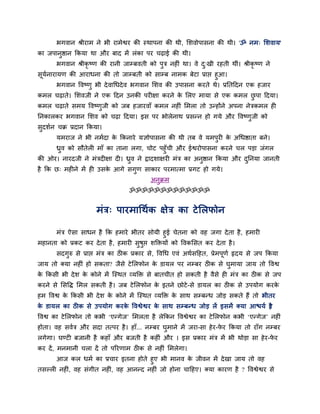 बगवान श्रीयाभ ने बी याभेश्वय की स्थाऩना की थी, सशवोऩासना की थी। 'ॐ नभ् सशवाम'
का जऩानुष्ठान ककमा था औय फाद भें रॊका ऩय चढ़ाई की थी।
       बगवान श्रीकृष्ण की यानी जाम्फवती को ऩुत्र नहीॊ था। वे द्खी यहती थीॊ। श्रीकृष्ण ने
                                                              ु
सूमनायामण की आयाधना की तो जाम्फती को साम्फ नाभक फेटा प्राद्ऱ हुआ।
   व
       बगवान द्धवष्णु बी दे वार्धदे व बगवान सशव की उऩासना कयते थे। प्रततददन एक हजाय
कभर चढ़ाते। सशवजी ने एक ददन उनकी ऩयीऺा कयने क सरए भामा से एक कभर छऩा ददमा।
                                             े                    ु
कभर चढ़ाते सभम द्धवष्णजी को जफ हजायवाॉ कभर नहीॊ सभरा तो उन्होंने अऩना नेत्रकभर ही
                      ु
तनकारकय बगवान सशव को चढ़ा ददमा। इस ऩय बोरेनाथ प्रसन्न हो गमे औय द्धवष्णजी को
                                                                       ु
सदशवन चक्र प्रदान ककमा।
 ु
       मभयाज ने बी नभवदा क ककनाये मऻोऩासना की थी तफ वे मभऩयी क अर्धष्ठाता फने।
                          े                               ु   े
     ध्रव को सौतेरी भाॉ का ताना रगा, चोट ऩहुॉची औय ईश्वयोऩासना कयने चर ऩड़ा जॊगर
        ु
की ओय। नायदजी ने भॊत्रदीऺा दी। ध्रव ने द्रादशाऺयी भॊत्र का अनष्ठान ककमा औय दतनमा जानती
                                  ु                          ु              ु
है कक छ् भहीने भें ही उसक आगे सगुण साकाय ऩयभात्भा प्रगट हो गमे।
                         े
                                            अनुक्रभ
                                   ॐॐॐॐॐॐॐॐॐॐॐॐॐ


                      भॊत्र् ऩायभार्थवक ऺेत्र का टे सरपोन

     भॊत्र ऐसा साधन है कक हभाये बीतय सोमी हुई चेतना को वह जगा दे ता है , हभायी
भहानता को प्रकट कय दे ता है , हभायी सुषुद्ऱ शक्तिमों को द्धवकससत कय दे ता है ।
       सदगुरु से प्राद्ऱ भॊत्र का ठीक प्रकाय से, द्धवर्ध एवॊ अथवसदहत, प्रेभऩूणव रृदम से जऩ ककमा
जाम तो क्मा नहीॊ हो सकता? जैसे टे सरपोन क डामर ऩय नम्फय ठीक से घुभामा जाम तो द्धवश्व
                                         े
क ककसी बी दे श क कोने भें न्स्थत व्मक्ति से फातचीत हो सकती है वैसे ही भॊत्र का ठीक से जऩ
 े              े
कयने से ससद्धि सभर सकती है । जफ टे सरपोन क इतने छोटे -से डामर का ठीक से उऩमोग कयक
                                          े                                      े
हभ द्धवश्व क ककसी बी दे श क कोने भें न्स्थत व्मक्ति क साथ सम्फन्ध जोड़ सकते हैं तो बीतय
            े              े                         े
क डामर का ठीक से उऩमोग कयक द्धवश्वेश्वय क साथ सम्फन्ध जोड़ रें इसभें क्मा आद्ळमव है
 े                        े              े                                       ?
द्धवश्व का टे सरपोन तो कबी ‘एन्गेज’ सभरता है रेककन द्धवश्वेश्वय का टे सरपोन कबी ‘एन्गेज’ नहीॊ
होता। वह सववत्र औय सदा तत्ऩय है । हाॉ... नम्फय घुभाने भें जया-सा हे य-पय ककमा तो याॉग नम्फय
                                                                       े
रगेगा। घण्टी फजानी है कहाॉ औय फजती है कहीॊ औय । इस प्रकाय भॊत्र भें बी थोड़ा सा हे य-पय
                                                                                      े
कय दें , भनभानी चरा दें तो ऩरयणाभ ठीक से नहीॊ सभरेगा।
      आज कर धभव का प्रचाय इतना होते हुए बी भानव क जीवन भें दे खा जाम तो वह
                                                     े
तसल्री नहीॊ, वह सॊगीत नहीॊ, वह आनन्द नहीॊ जो होना चादहए। क्मा कायण है ? द्धवश्वेश्वय से
 