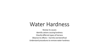 Water Hardness
Review its causes
Identify cations causing hardness
Classify differnet types of harness
Observe its effects – harmful and beneficial
Understand procedures to remove water hardness
 