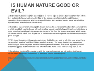 IS HUMAN NATURE GOOD OR
    EVIL?
③ In their study, the researchers asked babies of various ages to choose between characters which
they had seen behaving well or badly. Most of the babies overwhelmingly favored the good
characters. In an experiment where one-year-old babies were shown a puppet show, some babies
even smacked a mean puppet on the head!

④ In another experiment, babies aged between six months and a year old watched an animated film
in which a red ball tries to climb a hill while a yellow square tries to help push it up from behind and a
green triangle tries to force it back down. At the end of the film, the researchers tested which shape
the babies favored. More than 80 percent of them chose the helpful yellow square over the unhelpful
green triangle.

⑤ “We found through well-designed experiments that babies are able to tell right from wrong from
the age of six months,” said Paul Bloom who led the study. “Our study showed that babies have
moral thought, moral judgment and moral feeling even in their first year of life. A growing body of
evidence suggests that humans do have a fundamental moral sense from the very start of life.”

⑥ So, what do you think? Do you agree with the new findings or do you still believe that human
nature is evil? Personally, I„m relieved to learn that human nature is good!

http://nuri.hani.co.kr/hanisite/dev/board/listbody.html?h_gcode=board&h_code=48&po_no=1252
6
 