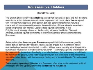 Rousseau vs. Hobbes
                                   (GOOD VS. EVIL)
The English philosopher Tomas Hobbes argued that humans are bad, and that therefore
assertion of authority is necessary in order to prevent civil chaos. John Locke agreed
with Hobbes that people are often selfish, but also believed that human nature is
characterized by reason and tolerance; the combination of these ideas is sometimes
called enlightened self-interest. Locke's ideas figured significantly in the
Enlightenment, strongly influenced the founding fathers of the United States of
America, and also figured prominently in the thinking of later philosophers including
Rousseau.


Swiss philosopher Jean-Jacques Rousseau argued that that humans are good by
nature but are corrupted by society. Rousseau also argued that the state of nature
eventually degenerates into a brutish condition without law or morality, at which point the
human race must adopt institutions of law or perish – seemingly agreeing with Hobbes on
the necessity for imposition of authority – but also believed that sovereignty should be in
the hands of the people, while Hobbes apparently felt that the nature of the relationship
should be rather looser, with the sovereign having only a "moral obligation" to make good
decisions.
The opposing viewpoints of Hobbes and Rousseau often arise in discussions of political
 http://issuepedia.org/Hobbes_vs._Rousseau
philosophy and are typically referred to as Hobbes vs. Rousseau.
 