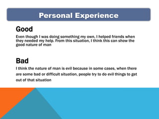 Personal Experience
Good
Even though I was doing something my own, I helped friends when
they needed my help. From this situation, I think this can show the
good nature of man



Bad
I think the nature of man is evil because in some cases, when there
are some bad or difficult situation, people try to do evil things to get
out of that situation
 