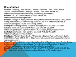 Cite sources
Slide3pic.:"Meeting_Learn Business Chinese Fast Online." Best Online Chinese
Lessons,Mandarin Chinese Language Lessons Online. Web. 09 Oct. 2011.
<http://learnchinese.mychineselearning.com/Meeting_Demo.html>.
Slide4pic.:"TLC1." LOTFHOMEPAGE. Web. 09 Oct. 2011.
<http://lordoftheflies.org/img/tlc.htm>.
Slide6pic.:"Mengzi in History of China, History of Ancient China." History of China, China
History, Ancient China, Chinese History. Web. 09 Oct. 2011. <http://www.history-of-
china.com/spring-and-autumn-period/meng-zi.htm>.
Slide7quote1:"Writings Online - Gandhi's Philosophy." GandhiServe Foundation -
Mahatma Gandhi Research and Media Service. Web. 09 Oct. 2011.
<http://www.gandhiserve.org/information/brief_philosophy/brief_philosophy.html>.
Quote2,picture:"Quotes from Gandhi." S.F.Heart. Web. 09 Oct. 2011.
<http://www.sfheart.com/Gandhi.html>.
Slide9quote:"Human Nature Quotes." Thesis. Love Sayings, Poems, Romantic Quotes
and Gift Ideas. Web. 09 Oct. 2011. <http://www.mydearvalentine.com/quotes/love/human-
nature-quotes.html>.
Picture:"President Abraham Lincoln Quotes Speak for a Man among Men." Thesis. Source
for Famous Quotes, Inspirational, Love, Funny Quotes and More. Web. 09 Oct. 2011.
<http://www.all-famous-quotes.com/Abraham_Lincoln_quotes.html>.
Slide10,11media:Thesis. 한겨레 하니누리 - 한겨레 독자 프리미엄 서비스. Web. 09 Oct.
2011. <http://nuri.hani.co.kr/hanisite/dev/board/listbody.html?h_gcode=board>.
 