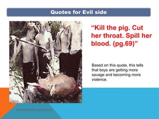 Quotes for Evil side


                                                “Kill the pig. Cut
                                                her throat. Spill her
                                                blood. (pg.69)”


                                                Based on this quote, this tells
                                                that boys are getting more
                                                savage and becoming more
                                                violence.




http://lordoftheflies.org/img/tlc.htm
 
