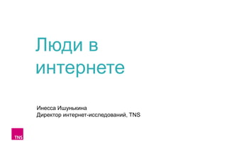 Люди в
интернете
Инесса Ишунькина
Директор интернет-исследований, TNS

 
