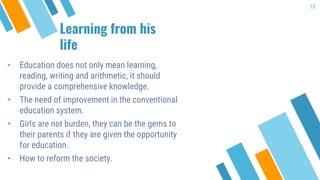 Learning from his
life
• Education does not only mean learning,
reading, writing and arithmetic, it should
provide a comprehensive knowledge.
• The need of improvement in the conventional
education system.
• Girls are not burden, they can be the gems to
their parents if they are given the opportunity
for education.
• How to reform the society.
10
 