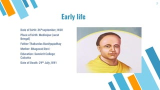 Early life
3
Date of birth: 26thseptember,1820
Place of birth: Medinipur (west
Bengal)
Father:Thakurdas Bandyapadhay
Mother: Bhagavati Devi
Education: Sanskrit College
Calcutta
Date of Death: 29th July,1891
 