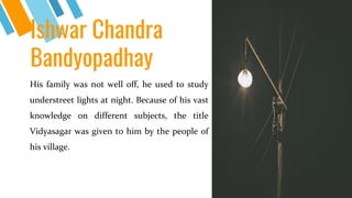 Ishwar Chandra
Bandyopadhay
His family was not well off, he used to study
understreet lights at night. Because of his vast
knowledge on different subjects, the title
Vidyasagar was given to him by the people of
his village.
4
 